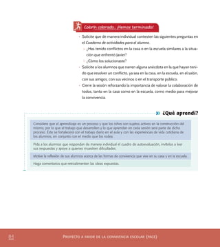 PROYECTO A FAVOR DE LA CONVIVENCIA ESCOLAR (PACE)84
Colorín colorado... ¡Hemos terminado!
•	 Solicite que de manera individual contesten las siguientes preguntas en
el Cuaderno de actividades para el alumno.
– ¿Has tenido conflictos en la casa o en la escuela similares a la situa-
ción que enfrentó Javier?
– ¿Cómo los solucionaste?
•	 Solicite a los alumnos que narren alguna anécdota en la que hayan teni-
do que resolver un conflicto, ya sea en la casa, en la escuela, en el salón,
con sus amigos, con sus vecinos o en el transporte público.
•	 Cierre la sesión reforzando la importancia de valorar la colaboración de
todos, tanto en la casa como en la escuela, como medio para mejorar
la convivencia.
¿Qué aprendí?
Considere que el aprendizaje es un proceso y que los niños son sujetos activos en la construcción del
mismo, por lo que el trabajo que desarrollen y lo que aprendan en cada sesión será parte de dicho
proceso. Éste se fortalecerá con el trabajo diario en el aula y con las experiencias de vida cotidiana de
los alumnos, en conjunto con el medio que los rodea.
Pida a los alumnos que respondan de manera individual el cuadro de autoevaluación, invítelos a leer
sus respuestas y apoye a quienes muestren diﬁcultades.
Motive la reﬂexión de sus alumnos acerca de las formas de convivencia que vive en su casa y en la escuela.
Haga comentarios que retroalimenten las ideas expuestas.
PACE Tercero Docente.indb 84 09/06/15 12:46
 