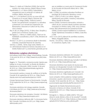 Olweus, D., citado en Á. Marchesi (2008), Qué será de
nosotros, los malos alumnos, Madrid, Alianza Ensayo.
Papadimitriou, G. y S. Romo (2005), Capacidades y
competencias para la resolución no violenta de
conﬂictos, México, McGraw Hill.
Pérez, A. C. y M. Bazdresch (2010), Las voces del aula.
Conversar en la escuela, México, Ediciones SM.
Rey, R. del y R. Ortega (2008), “Violencia Juvenil y
Escolar. Una aproximación conceptual a su naturaleza
y prevención”, en II Jornada de Cooperación con
Iberoamérica. Educación en Cultura de Paz, Chile,
OREALC/Unesco.
Rey, R. del y R. Ortega (2010), 10 ideas clave. Disciplina y
gestión de la convivencia, España, Graó.
Romagnoli, C., I. Mena y A. Valdés (2007), “¿Qué son las
habilidades socioafectivas y ética?”, Chile, Ministerio de
Educación.
Romero, F. A. (2011), La convivencia desde la diversidad,
Colombia, Universidad Nacional de Colombia.
Sánchez, C. (2009), Siento, luego existo, Madrid, CCS.
SEP, Administración Federal de Servicios Educativos en el
Distrito Federal (2011), Lineamientos generales por los
que se establece un marco para la Convivencia Escolar
en las Escuelas de Educación Básica del DF. Taller,
México, AFSEDF.
Solé, I. (1998), Las prácticas educativas familiares en
psicología de la educación, Barcelona, EDIHASA
Travé, C. (2001), El niño y sus valores. Algunas
orientaciones para padres, maestros y educadores,
Bilbao, Desclée de Brouwer.
Unesco (2008), Convivencia democrática. Inclusión y
cultura de paz. Lecciones desde la práctica educativa
innovadora en América Latina, Chile, OREALC/Unesco.
Unesco. Red Latinoamericana de Convivencia Escolar
(2008), Construir respons-habilidad en la convivencia
escolar. Experiencias innovadoras en México, Costa Rica
y Chile.
UNICEF-CIESAS (2013), Manual de asambleas escolares,
México, Areagraﬁk Editores.
Vicente, J. de (2010), 7 ideas clave. Escuelas sostenibles
en convivencia, España, Graó.
Referencias a páginas electrónicas
Anti-bullying Center-Trinity College, School Bullying. Consulta
19 de junio de 2014, en: <http://www4.dcu.ie/abc/index.
shtml>.
Boggino, N., “Diversidad y convivencia escolar: Aportes para
trabajar en el aula y la escuela”, en Revista de Estudios y
Experiencias en Educación, 2008. Consulta 19 de junio
de 2014, en: <http://estudiosterritoriales.org/articulo.
oa?id=243117031004>.
Comunicación asertiva y manejo de conﬂictos en la familia.
Consulta 26 de septiembre de 2014, en: <http://tuxchi.
iztacala.unam.mx/cuaed/asertiva/ejercicio1.html>.
Consejo Nacional para Prevenir la Discriminación. Consulta
29 de septiembre de 2014, en: <http://www.conapred.org.
mx/>.
Diccionario electrónico de la lengua española. Consulta
6 de febrero de 2015, en: <http://www.rae.es/recursos/
diccionarios/drae>.
Diccionario electrónico de conceptos. Consulta 3 de febrero
de 2015, en: <http://www.deconceptos.com>.
Diccionario electrónico deﬁnición ABC. Tu diccionario hecho
fácil. Consulta 3 de febrero de 2015, en: <http://www.
deﬁnicionabc.com>.
Diccionario electrónico deﬁnición. DE. Consulta 4 de
febrero de 2015, en: <http://www.deﬁnicion.de>.
Diccionario electrónico deﬁnición.org. Consulta 5 de febrero
de 2015, en: <http://www.deﬁnicion.org>.
Diccionario electrónico Guía navarra de recursos para
personas con discapacidad. Consulta 4 de febrero de 2015,
en: <http://www.discapacidadnavarra.org>.
Diccionario electrónico signiﬁcados.com Consulta 5 de
febrero de 2015, en: <http://www.signiﬁcados.com>.
Juconi comparte. ¿Cómo podemos manejar nuestras
emociones y ayudar a alumnos/as a manejar las suyas?
Consulta 19 de noviembre de 2013, en: <http://www.
juconicomparte.org/contenido.php?fec=&cont=451>.
Organización de Estados Iberoamericanos para la
Educación, la Ciencia y la Cultura. Consulta 29 de
septiembre de 2014, en: <http://www.oei.es/valores2/
tornaria.htm>.
Romagnoli, C., I. Mena y A. Valdés (2007), “¿Por qué
educar lo social, afectivo y ético en las escuelas?”. Consulta
19 de junio de 2014, en: <http://valoras.uc.cl/wp-content/
uploads/2010/10/formar_socio_afectivo.pdf>.
PACE Tercero Docente.indb 86 09/06/15 12:46
 