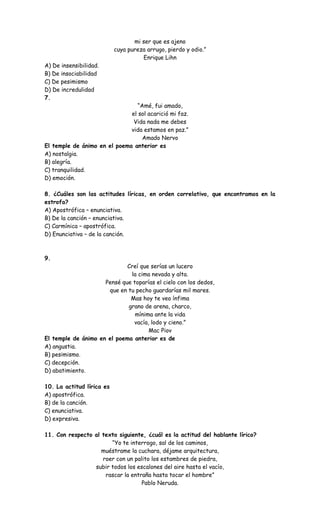 mi ser que es ajeno
cuya pureza arrugo, pierdo y odio.”
Enrique Lihn
A) De insensibilidad.
B) De insociabilidad
C) De pesimismo
D) De incredulidad
7.
“Amé, fui amado,
el sol acarició mi faz.
Vida nada me debes
vida estamos en paz.”
Amado Nervo
El temple de ánimo en el poema anterior es
A) nostalgia.
B) alegría.
C) tranquilidad.
D) emoción.
8. ¿Cuáles son las actitudes líricas, en orden correlativo, que encontramos en la
estrofa?
A) Apostrófica – enunciativa.
B) De la canción – enunciativa.
C) Carmínica – apostrófica.
D) Enunciativa – de la canción.
9.
Creí que serías un lucero
la cima nevada y alta.
Pensé que toparías el cielo con los dedos,
que en tu pecho guardarías mil mares.
Mas hoy te veo ínfima
grano de arena, charco,
mínima ante la vida
vacía, lodo y cieno.”
Mac Piov
El temple de ánimo en el poema anterior es de
A) angustia.
B) pesimismo.
C) decepción.
D) abatimiento.
10. La actitud lírica es
A) apostrófica.
B) de la canción.
C) enunciativa.
D) expresiva.
11. Con respecto al texto siguiente, ¿cuál es la actitud del hablante lírico?
“Yo te interrogo, sal de los caminos,
muéstrame la cuchara, déjame arquitectura,
roer con un palito los estambres de piedra,
subir todos los escalones del aire hasta el vacío,
rascar la entraña hasta tocar el hombre”
Pablo Neruda.
 