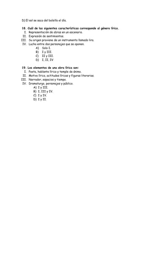 D) El sol se saca del bolsillo el día.
18. Cuál de las siguientes características corresponde al género lírico.
I. Representación de obras en un escenario.
II. Expresión de sentimientos.
III. Su origen proviene de un instrumento llamado lira.
IV. Lucha entre dos personajes que se oponen.
A) Solo I.
B) I y III.
C) II y III.
D) I, II, IV
19. Los elementos de una obra lírica son:
I. Poeta, hablante lírico y temple de ánimo.
II. Motivo lírico, actitudes líricas y figuras literarias.
III. Narrador, espacios y tiempo.
IV. Dramaturgo, personajes y público.
A) I y III.
B) I, III y IV.
C) I y IV.
D) I y II.
 
