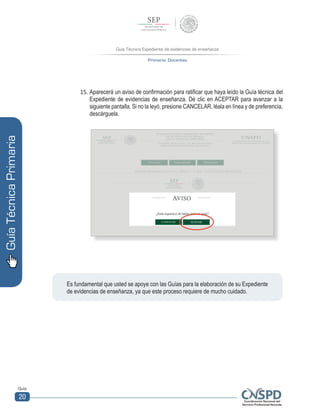 Guía Técnica Expediente de evidencias de enseñanza
Primaria. Docentes
Guía
20
GuíaTécnicaPrimaria
15.	Aparecerá un aviso de confirmación para ratificar que haya leído la Guía técnica del
Expediente de evidencias de enseñanza. Dé clic en ACEPTAR para avanzar a la
siguiente pantalla. Si no la leyó, presione CANCELAR, léala en línea y de preferencia,
descárguela.
	
  	
  
Es fundamental que usted se apoye con las Guías para la elaboración de su Expediente
de evidencias de enseñanza, ya que este proceso requiere de mucho cuidado.
 