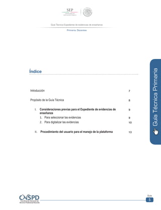 Guía Técnica Expediente de evidencias de enseñanza
Primaria. Docentes
Guía
5
GuíaTécnicaPrimaria
Índice
Introducción 7
Propósito de la Guía Técnica 8
I.	 Consideraciones previas para el Expediente de evidencias de
enseñanza
9
1.	 Para seleccionar las evidencias 9
2.	 Para digitalizar las evidencias 10
II.	 Procedimiento del usuario para el manejo de la plataforma 13
 
