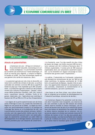 L’ECONOMIE CAMEROUNAISE EN BREF




         USINE DE LA SONARA

Atouts et potentialités                                         La foresterie, avec l’un des massifs les plus riches
                                                                du bassin du Congo. Les forêts couvrent 40% du terri-


L
         e Cameroun est une « Afrique en miniature »,           toire national soit 22,5 millions d’hectares dont 17
         d’une diversité naturelle, économique et cul-          millions exploitables. Il existe près de 300 essences
         turelle prodigieuse. Il a une frontière maritime       exploitables dont une soixantaine seulement exploi-
qui lui donne une ouverture sur l’océan atlantique, un          tée. La loi forestière en vigueur encourage la trans-
accès au marché sous régional, y compris le Nigéria,            formation des grumes avant l’exploitation ;
le Soudan et la RDC. Son tissu économique repose sur
une gamme très variée de ressources, dont :                     La pêche, l’industrielle ou l‘artisanale, présentant
                                                                une perspective prometteuse de par les 360 km de
 Le potentiel agricole est très riche et diversifié, en        côtes maritimes, le plateau continental de 13 062
raison de la variété des climats et des sols. La surface        km2, et la péninsule de Bakassi, réputée riche en pois-
cultivable est estimée à environ 85% de la superficie           sons. Ces opportunités induisent en aval plusieurs au-
totale du pays qui n’est exploitée qu’à 20% actuelle-           tres activités, notamment la transformation et la
ment. La production agricole s’étend sur des produits           commercialisation, qui sont à promouvoir ;
vivriers aux cultures d’exportations : banane, coton,
cacao (4ème producteur mondial), café, thé, canne à             Une faune et une flore riches, une culture diversi-
sucre, caoutchouc naturel, céréales, fruits et lé-              fiée et originale qui se prêtent au développement de
gumes, tubercules, etc. l’agriculture qui contribue à           l’industrie touristique, attractive de devises ;
hauteur de 27% au PIB et à 21% au flux d’exportation;
                                                                Le Cameroun dispose d’un potentiel varié de mine-
Les régions de la partie septentrionale sont de fortes         rais dont l’essentiel reste inexploité. Les réserves de
zones d’élevage et sont à la croisée des marchées du            fer sont estimées à près de 550 millions de tonnes
Nigéria et une partie de la CEMAC. La région du nord-           (4ème réserve mondial et 2ème d’Afrique). Les ré-
ouest est particulièrement propice à la pratique de             serves de bauxite sont de plus d’un milliard de tonnes
l’élevage des bovins et à la production du lait. Les            avec une teneur en aluminium d’au moins 40% (5ème
transformations locales des produits animaux, laitiers,         ou 6ème réserve mondiale de ce minerai). Les ré-
avicoles sont des opportunités réelles que les inves-           serves de cobalt et le Nickel sont estimés à plus de 52
tissements potentiels peuvent saisir. Les vastes pâtu-          millions de tonnes (c’est l’un des plus grands gise-
rages du septentrion constituent un cadre idéal au              ments au monde). Les réserves de Rutile sont évaluées
développement d’un élevage intensif, pourvoyeur de              à près de 3 millions de tonnes. Le Cameroun dispose
matière première pour une industrie de conserverie ;            de la 2ème réserve mondiale après la Sierra Léone ;

                                                                                                                          7
                              Guide de l’investisseur : les bonnes raisons d’investir au Cameroun
 