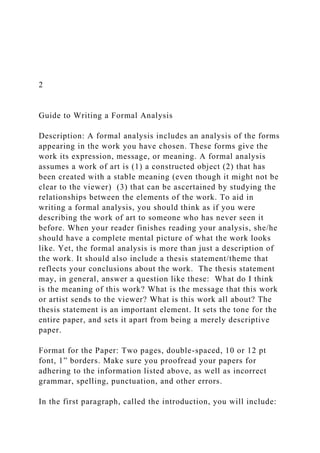 2
Guide to Writing a Formal Analysis
Description: A formal analysis includes an analysis of the forms
appearing in the work you have chosen. These forms give the
work its expression, message, or meaning. A formal analysis
assumes a work of art is (1) a constructed object (2) that has
been created with a stable meaning (even though it might not be
clear to the viewer) (3) that can be ascertained by studying the
relationships between the elements of the work. To aid in
writing a formal analysis, you should think as if you were
describing the work of art to someone who has never seen it
before. When your reader finishes reading your analysis, she/he
should have a complete mental picture of what the work looks
like. Yet, the formal analysis is more than just a description of
the work. It should also include a thesis statement/theme that
reflects your conclusions about the work. The thesis statement
may, in general, answer a question like these: What do I think
is the meaning of this work? What is the message that this work
or artist sends to the viewer? What is this work all about? The
thesis statement is an important element. It sets the tone for the
entire paper, and sets it apart from being a merely descriptive
paper.
Format for the Paper: Two pages, double-spaced, 10 or 12 pt
font, 1” borders. Make sure you proofread your papers for
adhering to the information listed above, as well as incorrect
grammar, spelling, punctuation, and other errors.
In the first paragraph, called the introduction, you will include:
 