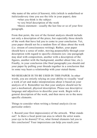 •the name of the artist (if known), title (which is underlined or
italicizedevery time you use the title in your paper), date
•what you think is the subject
•a very brief description of the work
•thesis statement - usually the last line or so of your first
paragraph.
From that point, the rest of the formal analysis should include
not only a description of the piece, but especially those details
of the work that have led you to come to your conclusion. Yet,
your paper should not be a random flow of ideas about the work
(i.e. stream of consciousness writing). Rather, your paper
should have a sense of order, moving purposefully through your
description with regard to specific elements (ex: one paragraph
may deal with composition, another with a description of the
figures, another with the background, another about line, etc.).
Finally, in your conclusion (the final paragraph) you should end
your paper by pulling your threads together in a conclusion that
in some way bears a relationship with your stated theme.
NO RESEARCH IS TO BE USED IN THIS PAPER. In other
words, you are strictly relying on your ability to visually ‘read’
a work of art and make interpretations about it based on your
analysis of it. Remember too that your analysis should not be
just a mechanical, physical description. Please use descriptive
language and adjectives to describe your work. Begin with a
general description of the work, and then move on to the more
specific elements.
Things to consider when writing a formal analysis (in no
particular order):
1. Record your first impression(s) of the artwork. What stands
out? Is there a focal point (an area to which the artist wants
your eye to be drawn)? If so, what formal elements led you to
this conclusion? Your impressions can help you reach your
 