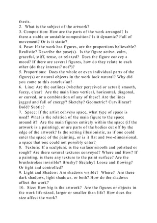 thesis.
2. What is the subject of the artwork?
3. Composition: How are the parts of the work arranged? Is
there a stable or unstable composition? Is it dynamic? Full of
movement? Or is it static?
4. Pose: If the work has figures, are the proportions believable?
Realistic? Describe the pose(s). Is the figure active, calm,
graceful, stiff, tense, or relaxed? Does the figure convey a
mood? If there are several figures, how do they relate to each
other (do they interact? not?)?
5. Proportions: Does the whole or even individual parts of the
figure(s) or natural objects in the work look natural? Why did
you come to this conclusion?
6. Line: Are the outlines (whether perceived or actual) smooth,
fuzzy, clear? Are the main lines vertical, horizontal, diagonal,
or curved, or a combination of any of these? Are the lines
jagged and full of energy? Sketchy? Geometric? Curvilinear?
Bold? Subtle?
7. Space: If the artist conveys space, what type of space is
used? What is the relation of the main figure to the space
around it? Are the main figures entirely within the space (if the
artwork is a painting), or are parts of the bodies cut off by the
edge of the artwork? Is the setting illusionistic, as if one could
enter the space of the painting, or is it flat and two-dimensional,
a space that one could not possibly enter?
8. Texture: If a sculpture, is the surface smooth and polished or
rough? Are there several textures conveyed? Where and How? If
a painting, is there any texture to the paint surface? Are the
brushstrokes invisible? Brushy? Sketchy? Loose and flowing?
Or tight and controlled?
9. Light and Shadow: Are shadows visible? Where? Are there
dark shadows, light shadows, or both? How do the shadows
affect the work?
10. Size: How big is the artwork? Are the figures or objects in
the work life-sized, larger or smaller than life? How does the
size affect the work?
 