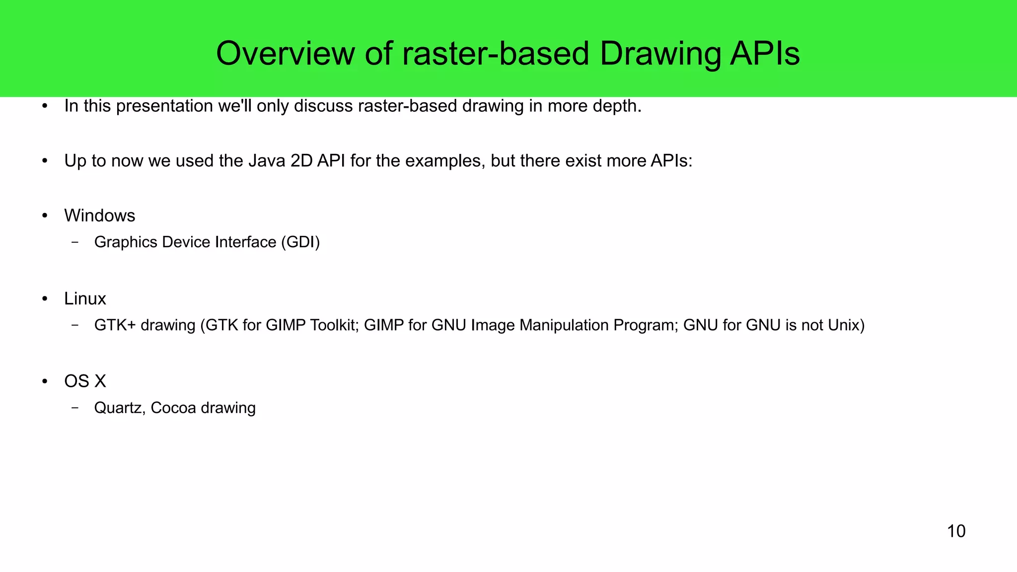10
Overview of raster-based Drawing APIs
● In this presentation we'll only discuss raster-based drawing in more depth.
● Up to now we used the Java 2D API for the examples, but there exist more APIs:
● Windows
– Graphics Device Interface (GDI)
● Linux
– GTK+ drawing (GTK for GIMP Toolkit; GIMP for GNU Image Manipulation Program; GNU for GNU is not Unix)
● OS X
– Quartz, Cocoa drawing
 