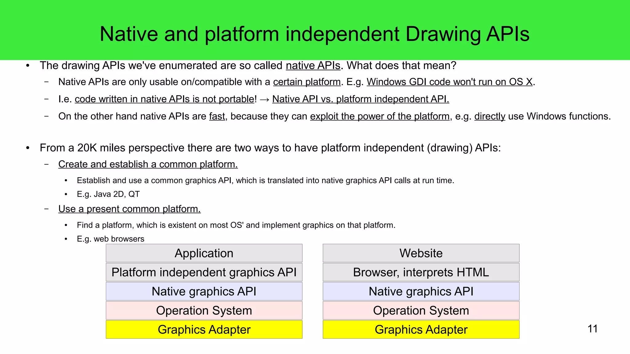 11
Native and platform independent Drawing APIs
● The drawing APIs we've enumerated are so called native APIs. What does that mean?
– Native APIs are only usable on/compatible with a certain platform. E.g. Windows GDI code won't run on OS X.
– I.e. code written in native APIs is not portable! → Native API vs. platform independent API.
– On the other hand native APIs are fast, because they can exploit the power of the platform, e.g. directly use Windows functions.
● From a 20K miles perspective there are two ways to have platform independent (drawing) APIs:
– Create and establish a common platform.
● Establish and use a common graphics API, which is translated into native graphics API calls at run time.
● E.g. Java 2D, QT
– Use a present common platform.
● Find a platform, which is existent on most OS' and implement graphics on that platform.
● E.g. web browsers
Operation System
Graphics Adapter
Native graphics API
Platform independent graphics API
Application
Operation System
Graphics Adapter
Native graphics API
Browser, interprets HTML
Website
 
