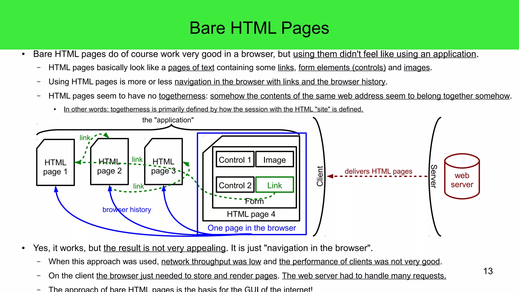 13
Bare HTML Pages
● Bare HTML pages do of course work very good in a browser, but using them didn't feel like using an application.
– HTML pages basically look like a pages of text containing some links, form elements (controls) and images.
– Using HTML pages is more or less navigation in the browser with links and the browser history.
– HTML pages seem to have no togetherness: somehow the contents of the same web address seem to belong together somehow.
● In other words: togetherness is primarily defined by how the session with the HTML "site" is defined.
● Yes, it works, but the result is not very appealing. It is just "navigation in the browser".
– When this approach was used, network throughput was low and the performance of clients was not very good.
– On the client the browser just needed to store and render pages. The web server had to handle many requests.
–
HTML
page 1
the "application"
HTML
page 2
HTML
page 3
HTML page 4
Form
Control 1
Control 2
Image
Link
One page in the browser
browser history
link
link
link
web
server
Client
Server
delivers HTML pages
 
