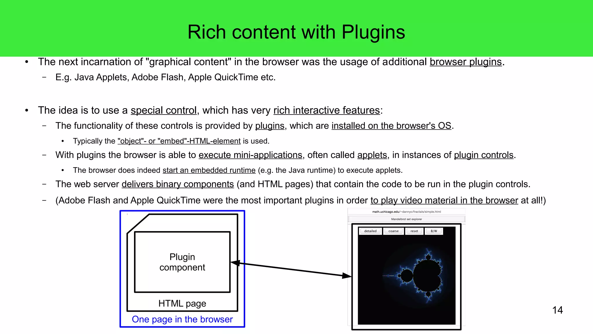 14
Rich content with Plugins
● The next incarnation of "graphical content" in the browser was the usage of additional browser plugins.
– E.g. Java Applets, Adobe Flash, Apple QuickTime etc.
● The idea is to use a special control, which has very rich interactive features:
– The functionality of these controls is provided by plugins, which are installed on the browser's OS.
● Typically the "object"- or "embed"-HTML-element is used.
– With plugins the browser is able to execute mini-applications, often called applets, in instances of plugin controls.
● The browser does indeed start an embedded runtime (e.g. the Java runtime) to execute applets.
– The web server delivers binary components (and HTML pages) that contain the code to be run in the plugin controls.
– (Adobe Flash and Apple QuickTime were the most important plugins in order to play video material in the browser at all!)
HTML page
Plugin
component
One page in the browser
 