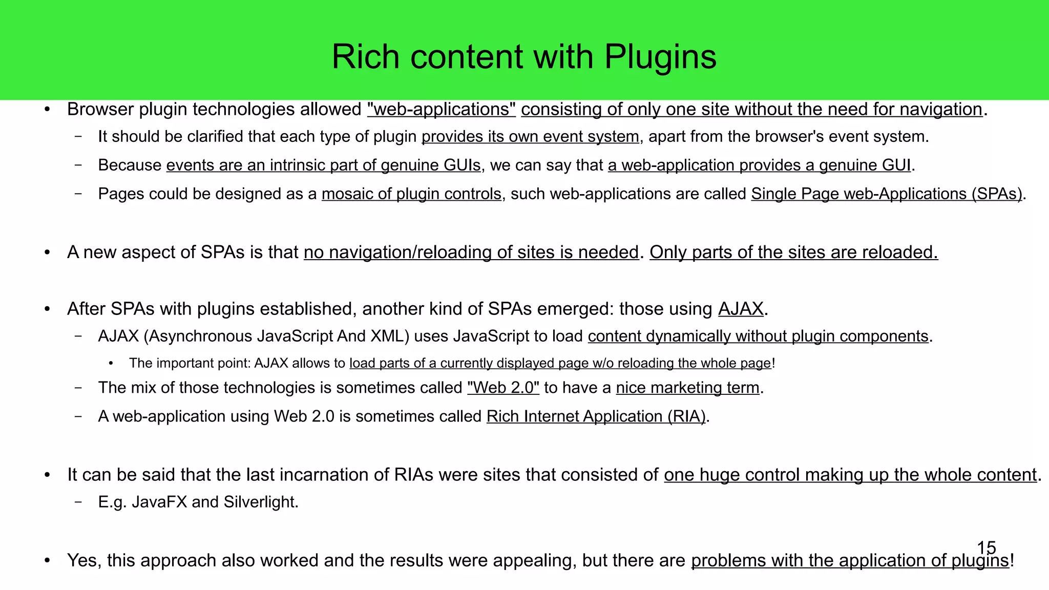 15
Rich content with Plugins
● Browser plugin technologies allowed "web-applications" consisting of only one site without the need for navigation.
– It should be clarified that each type of plugin provides its own event system, apart from the browser's event system.
– Because events are an intrinsic part of genuine GUIs, we can say that a web-application provides a genuine GUI.
– Pages could be designed as a mosaic of plugin controls, such web-applications are called Single Page web-Applications (SPAs).
● A new aspect of SPAs is that no navigation/reloading of sites is needed. Only parts of the sites are reloaded.
● After SPAs with plugins established, another kind of SPAs emerged: those using AJAX.
– AJAX (Asynchronous JavaScript And XML) uses JavaScript to load content dynamically without plugin components.
● The important point: AJAX allows to load parts of a currently displayed page w/o reloading the whole page!
– The mix of those technologies is sometimes called "Web 2.0" to have a nice marketing term.
– A web-application using Web 2.0 is sometimes called Rich Internet Application (RIA).
● It can be said that the last incarnation of RIAs were sites that consisted of one huge control making up the whole content.
– E.g. JavaFX and Silverlight.
● Yes, this approach also worked and the results were appealing, but there are problems with the application of plugins!
 