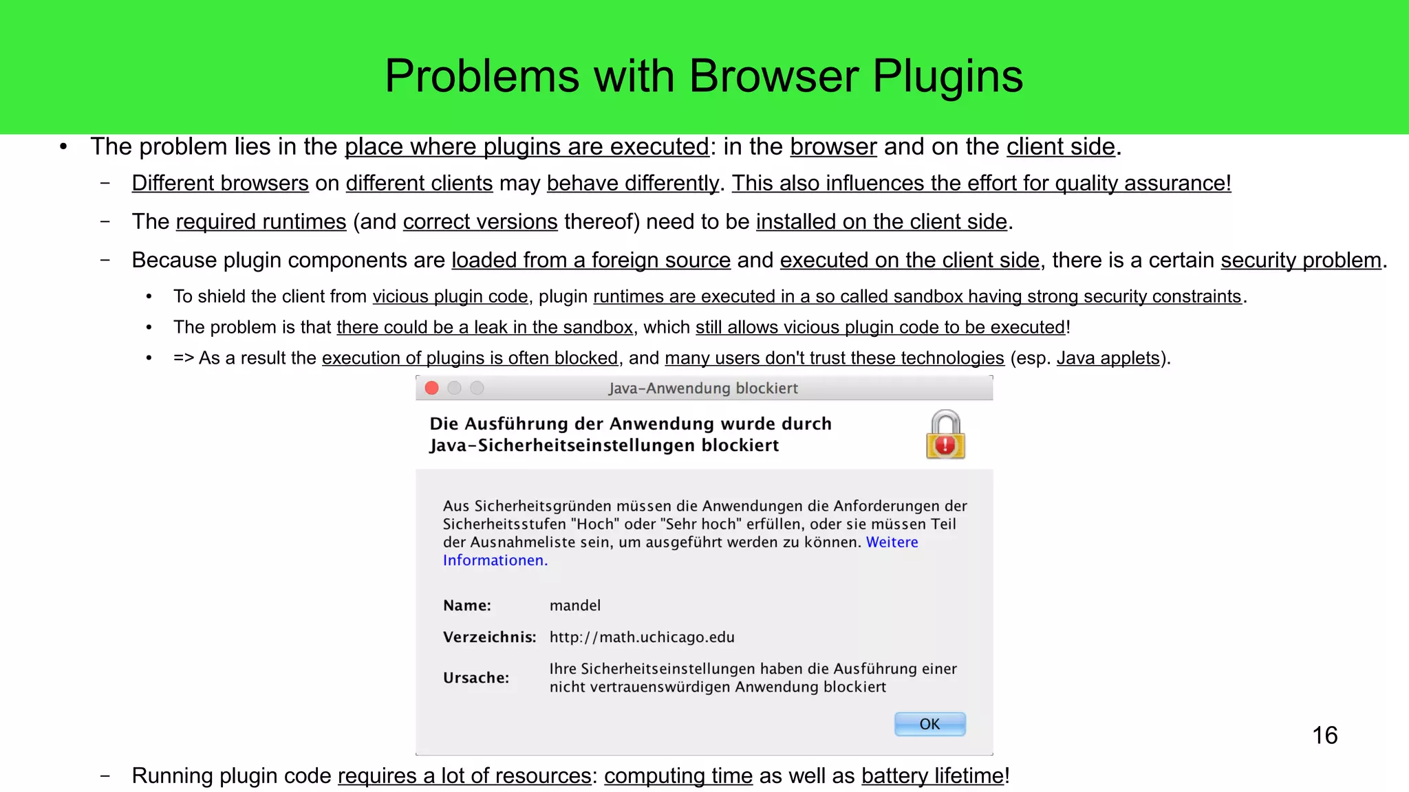 16
Problems with Browser Plugins
● The problem lies in the place where plugins are executed: in the browser and on the client side.
– Different browsers on different clients may behave differently. This also influences the effort for quality assurance!
– The required runtimes (and correct versions thereof) need to be installed on the client side.
– Because plugin components are loaded from a foreign source and executed on the client side, there is a certain security problem.
● To shield the client from vicious plugin code, plugin runtimes are executed in a so called sandbox having strong security constraints.
● The problem is that there could be a leak in the sandbox, which still allows vicious plugin code to be executed!
● => As a result the execution of plugins is often blocked, and many users don't trust these technologies (esp. Java applets).
– Running plugin code requires a lot of resources: computing time as well as battery lifetime!
 
