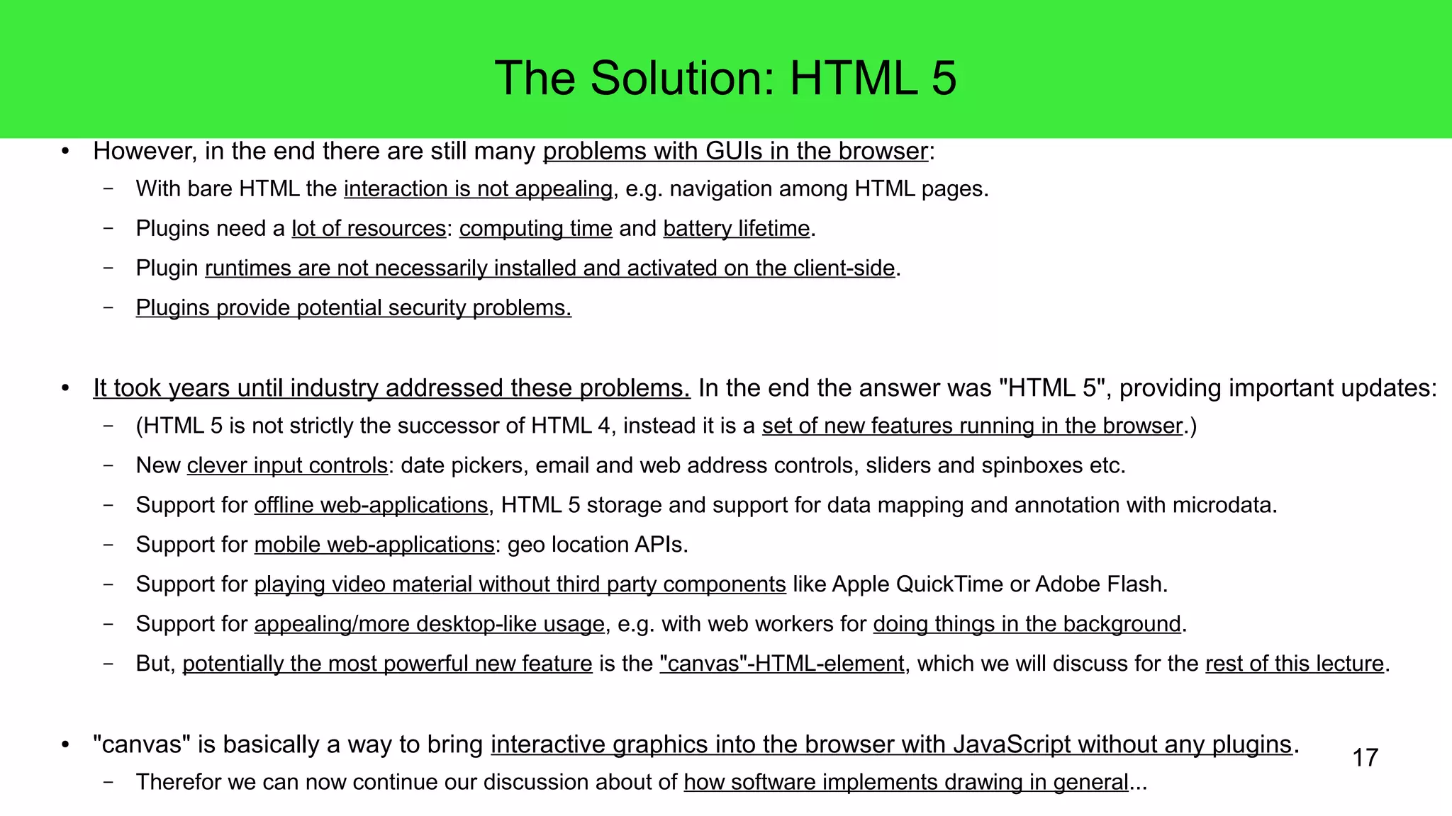 17
The Solution: HTML 5
● However, in the end there are still many problems with GUIs in the browser:
– With bare HTML the interaction is not appealing, e.g. navigation among HTML pages.
– Plugins need a lot of resources: computing time and battery lifetime.
– Plugin runtimes are not necessarily installed and activated on the client-side.
– Plugins provide potential security problems.
● It took years until industry addressed these problems. In the end the answer was "HTML 5", providing important updates:
– (HTML 5 is not strictly the successor of HTML 4, instead it is a set of new features running in the browser.)
– New clever input controls: date pickers, email and web address controls, sliders and spinboxes etc.
– Support for offline web-applications, HTML 5 storage and support for data mapping and annotation with microdata.
– Support for mobile web-applications: geo location APIs.
– Support for playing video material without third party components like Apple QuickTime or Adobe Flash.
– Support for appealing/more desktop-like usage, e.g. with web workers for doing things in the background.
– But, potentially the most powerful new feature is the "canvas"-HTML-element, which we will discuss for the rest of this lecture.
● "canvas" is basically a way to bring interactive graphics into the browser with JavaScript without any plugins.
– Therefor we can now continue our discussion about of how software implements drawing in general...
 