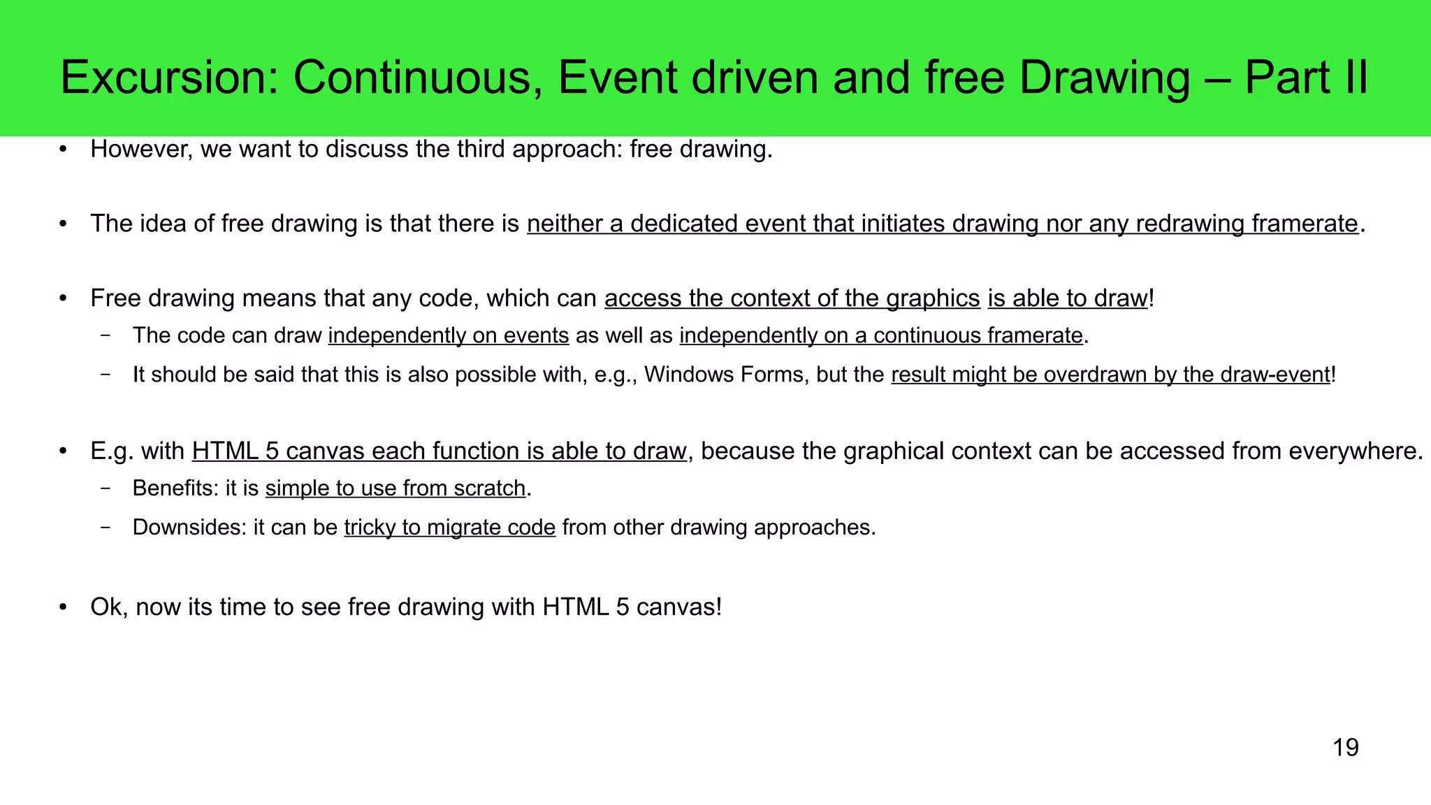 19
Excursion: Continuous, Event driven and free Drawing – Part II
● However, we want to discuss the third approach: free drawing.
● The idea of free drawing is that there is neither a dedicated event that initiates drawing nor any redrawing framerate.
● Free drawing means that any code, which can access the context of the graphics is able to draw!
– The code can draw independently on events as well as independently on a continuous framerate.
– It should be said that this is also possible with, e.g., Windows Forms, but the result might be overdrawn by the draw-event!
● E.g. with HTML 5 canvas each function is able to draw, because the graphical context can be accessed from everywhere.
– Benefits: it is simple to use from scratch.
– Downsides: it can be tricky to migrate code from other drawing approaches.
● Ok, now its time to see free drawing with HTML 5 canvas!
 
