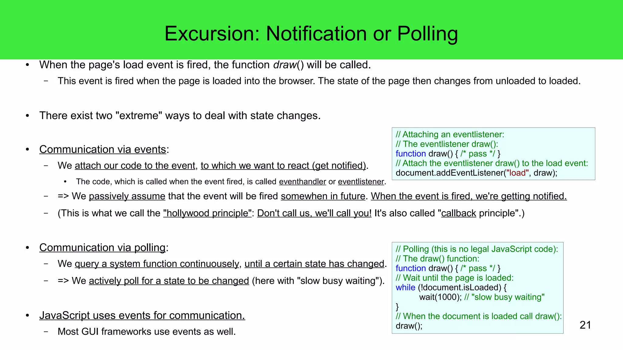 21
Excursion: Notification or Polling
● When the page's load event is fired, the function draw() will be called.
– This event is fired when the page is loaded into the browser. The state of the page then changes from unloaded to loaded.
● There exist two "extreme" ways to deal with state changes.
● Communication via events:
– We attach our code to the event, to which we want to react (get notified).
● The code, which is called when the event fired, is called eventhandler or eventlistener.
– => We passively assume that the event will be fired somewhen in future. When the event is fired, we're getting notified.
– (This is what we call the "hollywood principle": Don't call us, we'll call you! It's also called "callback principle".)
● Communication via polling:
– We query a system function continuousely, until a certain state has changed.
– => We actively poll for a state to be changed (here with "slow busy waiting").
● JavaScript uses events for communication.
– Most GUI frameworks use events as well.
// Attaching an eventlistener:
// The eventlistener draw():
function draw() { /* pass */ }
// Attach the eventlistener draw() to the load event:
document.addEventListener("load", draw);
// Polling (this is no legal JavaScript code):
// The draw() function:
function draw() { /* pass */ }
// Wait until the page is loaded:
while (!document.isLoaded) {
wait(1000); // "slow busy waiting"
}
// When the document is loaded call draw():
draw();
 