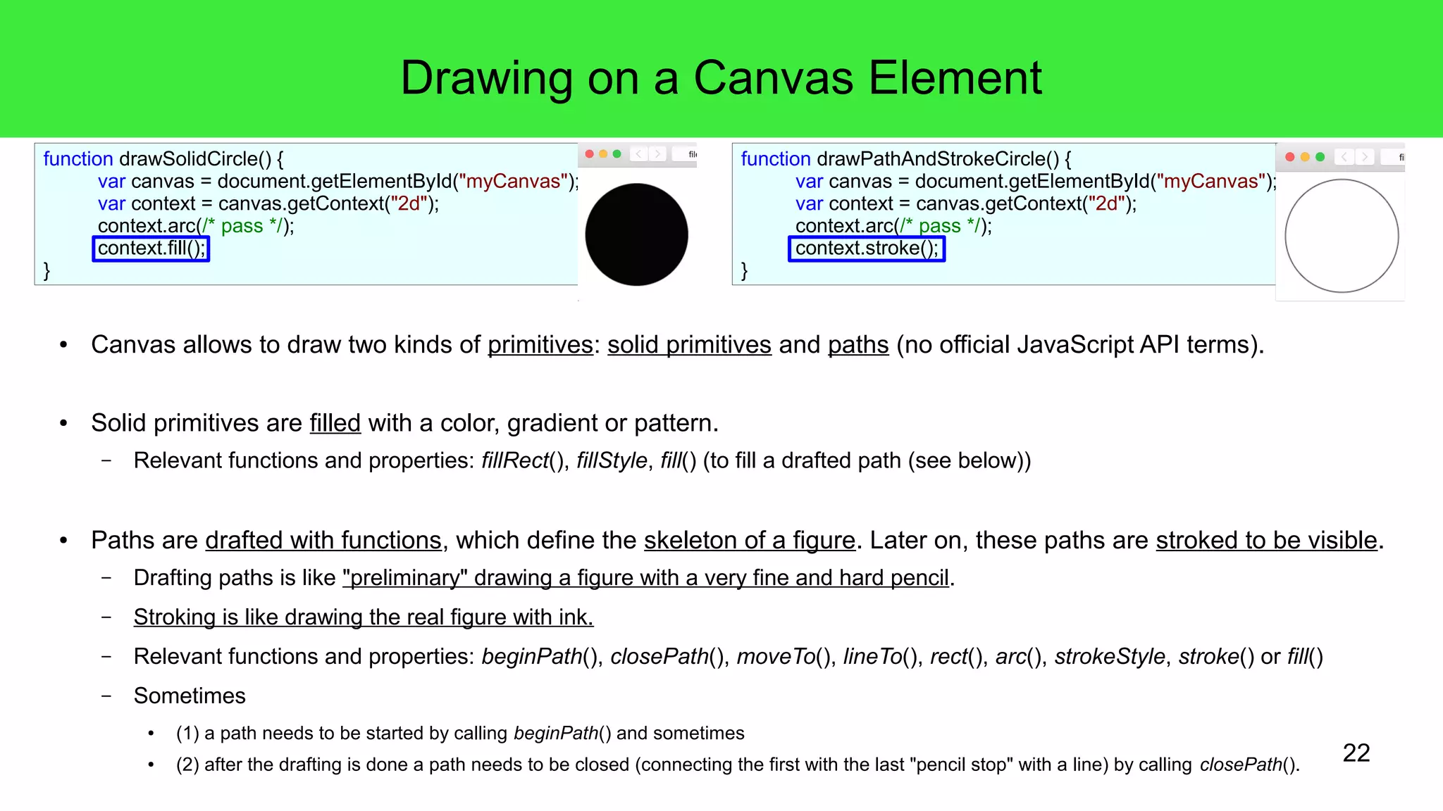 22
Drawing on a Canvas Element
● Canvas allows to draw two kinds of primitives: solid primitives and paths (no official JavaScript API terms).
● Solid primitives are filled with a color, gradient or pattern.
– Relevant functions and properties: fillRect(), fillStyle, fill() (to fill a drafted path (see below))
● Paths are drafted with functions, which define the skeleton of a figure. Later on, these paths are stroked to be visible.
– Drafting paths is like "preliminary" drawing a figure with a very fine and hard pencil.
– Stroking is like drawing the real figure with ink.
– Relevant functions and properties: beginPath(), closePath(), moveTo(), lineTo(), rect(), arc(), strokeStyle, stroke() or fill()
– Sometimes
● (1) a path needs to be started by calling beginPath() and sometimes
● (2) after the drafting is done a path needs to be closed (connecting the first with the last "pencil stop" with a line) by calling closePath().
function drawPathAndStrokeCircle() {
var canvas = document.getElementById("myCanvas");
var context = canvas.getContext("2d");
context.arc(/* pass */);
context.stroke();
}
function drawSolidCircle() {
var canvas = document.getElementById("myCanvas");
var context = canvas.getContext("2d");
context.arc(/* pass */);
context.fill();
}
 