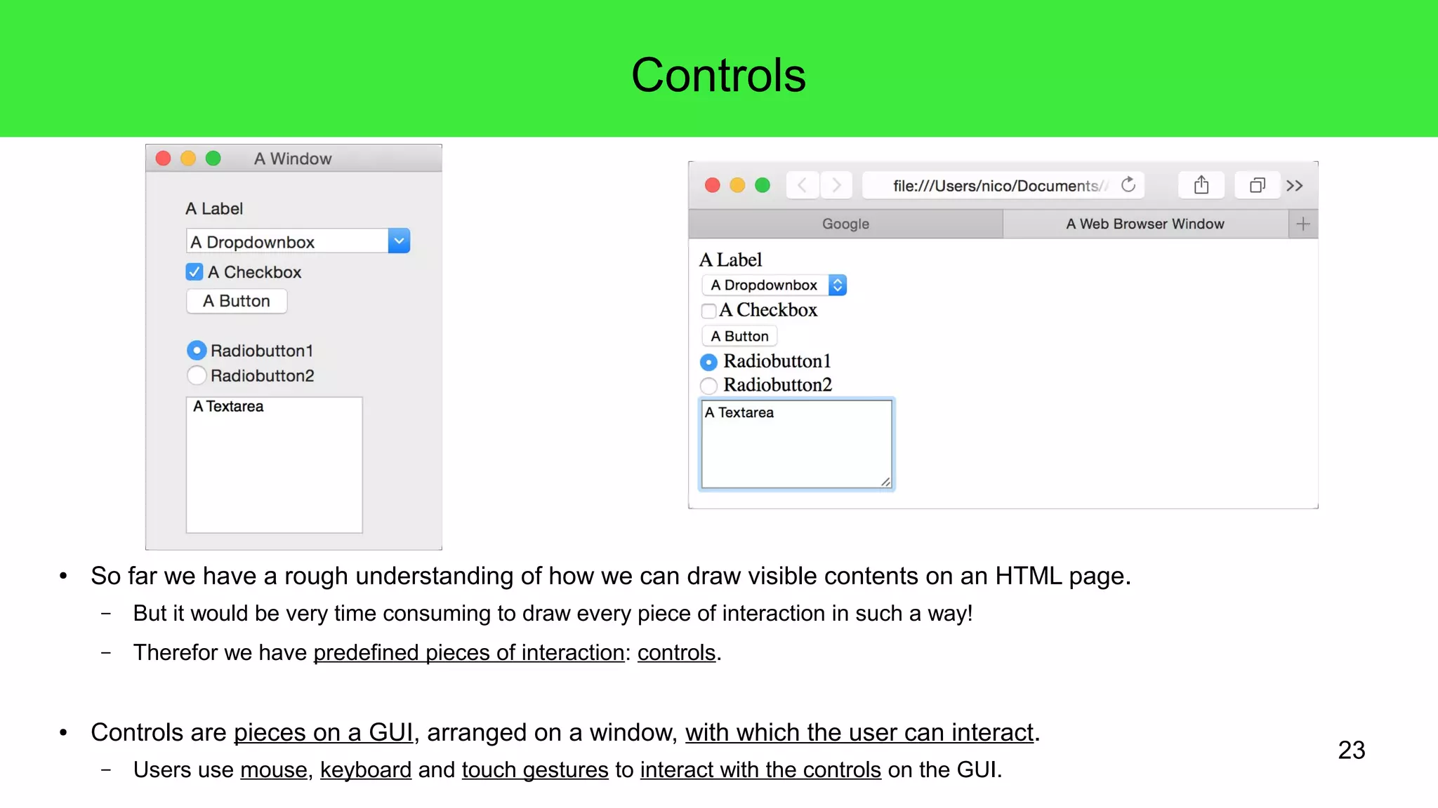 23
Controls
● So far we have a rough understanding of how we can draw visible contents on an HTML page.
– But it would be very time consuming to draw every piece of interaction in such a way!
– Therefor we have predefined pieces of interaction: controls.
● Controls are pieces on a GUI, arranged on a window, with which the user can interact.
– Users use mouse, keyboard and touch gestures to interact with the controls on the GUI.
 