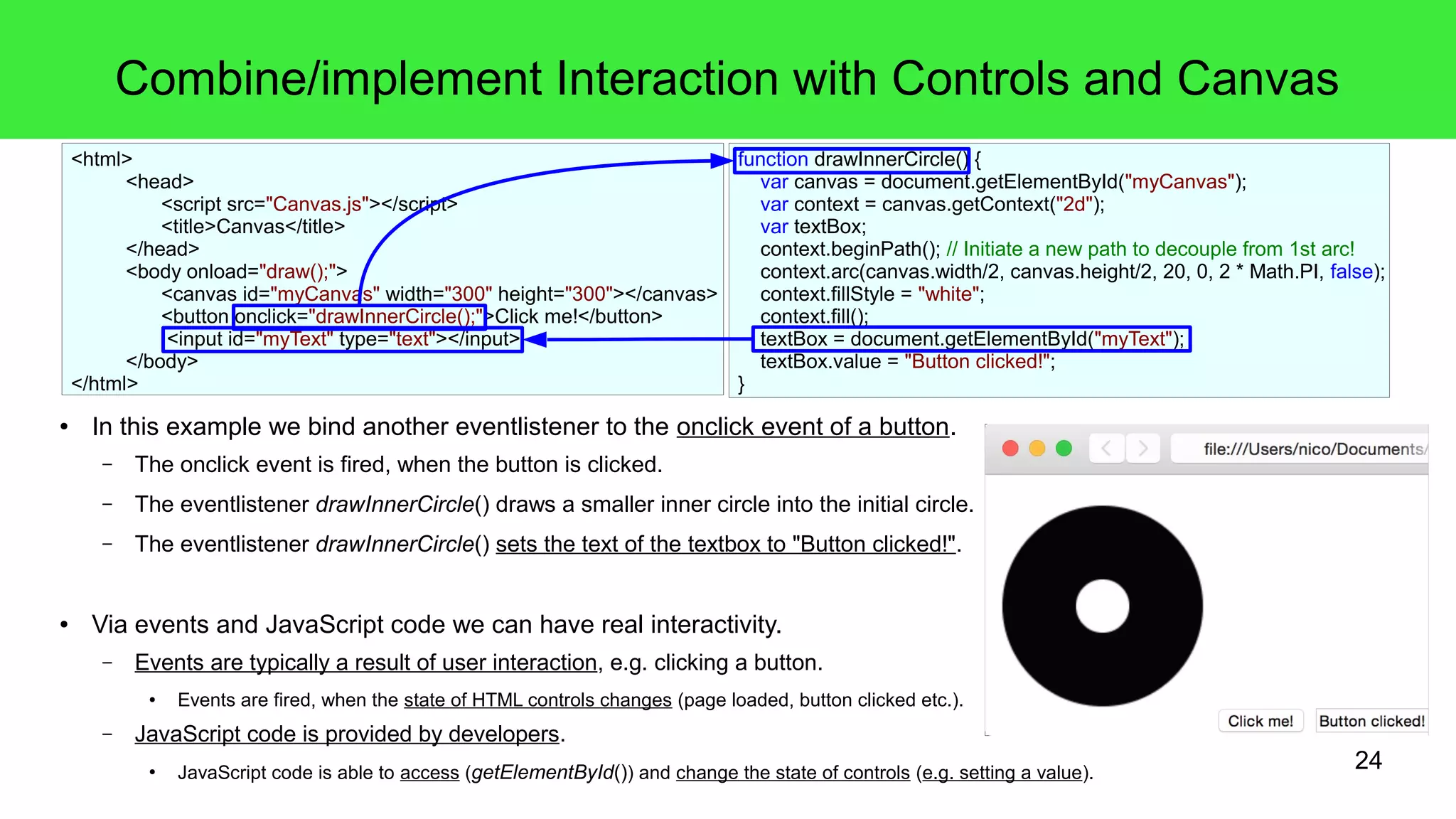 24
Combine/implement Interaction with Controls and Canvas
● In this example we bind another eventlistener to the onclick event of a button.
– The onclick event is fired, when the button is clicked.
– The eventlistener drawInnerCircle() draws a smaller inner circle into the initial circle.
– The eventlistener drawInnerCircle() sets the text of the textbox to "Button clicked!".
● Via events and JavaScript code we can have real interactivity.
– Events are typically a result of user interaction, e.g. clicking a button.
● Events are fired, when the state of HTML controls changes (page loaded, button clicked etc.).
– JavaScript code is provided by developers.
●
JavaScript code is able to access (getElementById()) and change the state of controls (e.g. setting a value).
function drawInnerCircle() {
var canvas = document.getElementById("myCanvas");
var context = canvas.getContext("2d");
var textBox;
context.beginPath(); // Initiate a new path to decouple from 1st arc!
context.arc(canvas.width/2, canvas.height/2, 20, 0, 2 * Math.PI, false);
context.fillStyle = "white";
context.fill();
textBox = document.getElementById("myText");
textBox.value = "Button clicked!";
}
<html>
<head>
<script src="Canvas.js"></script>
<title>Canvas</title>
</head>
<body onload="draw();">
<canvas id="myCanvas" width="300" height="300"></canvas>
<button onclick="drawInnerCircle();">Click me!</button>
<input id="myText" type="text"></input>
</body>
</html>
 