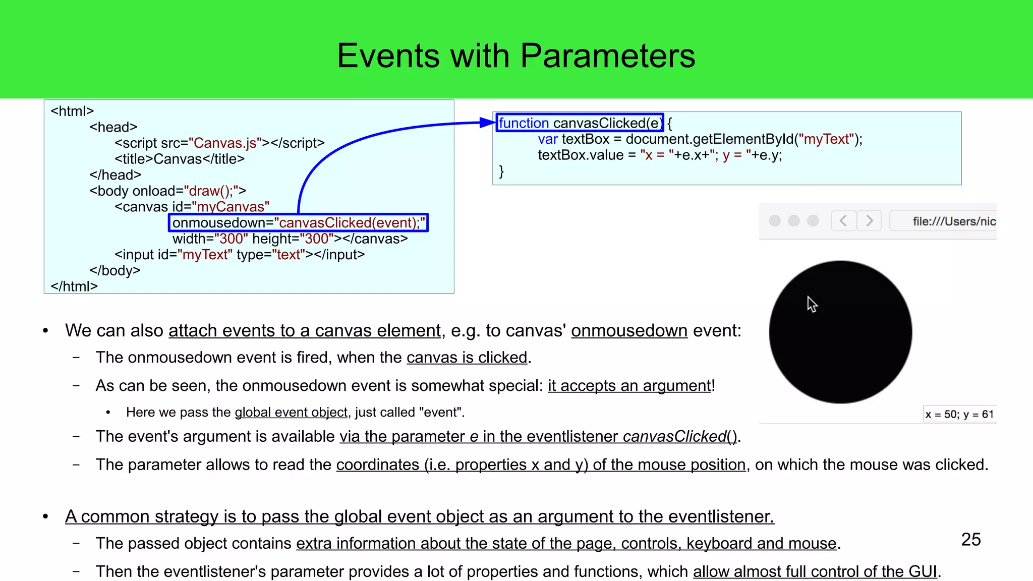 25
Events with Parameters
● We can also attach events to a canvas element, e.g. to canvas' onmousedown event:
– The onmousedown event is fired, when the canvas is clicked.
– As can be seen, the onmousedown event is somewhat special: it accepts an argument!
● Here we pass the global event object, just called "event".
– The event's argument is available via the parameter e in the eventlistener canvasClicked().
– The parameter allows to read the coordinates (i.e. properties x and y) of the mouse position, on which the mouse was clicked.
● A common strategy is to pass the global event object as an argument to the eventlistener.
– The passed object contains extra information about the state of the page, controls, keyboard and mouse.
– Then the eventlistener's parameter provides a lot of properties and functions, which allow almost full control of the GUI.
function canvasClicked(e) {
var textBox = document.getElementById("myText");
textBox.value = "x = "+e.x+"; y = "+e.y;
}
<html>
<head>
<script src="Canvas.js"></script>
<title>Canvas</title>
</head>
<body onload="draw();">
<canvas id="myCanvas"
onmousedown="canvasClicked(event);"
width="300" height="300"></canvas>
<input id="myText" type="text"></input>
</body>
</html>
 