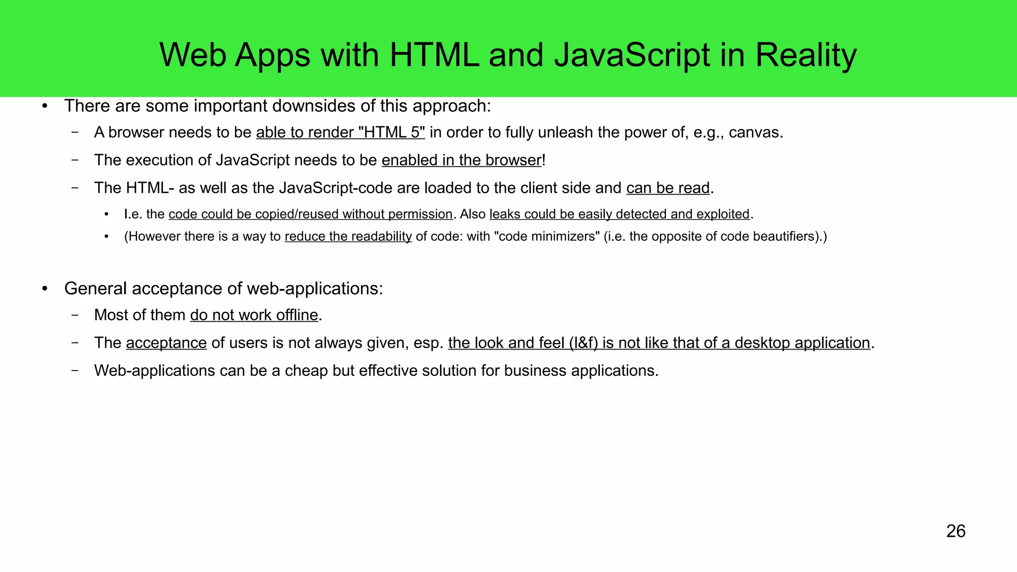 26
Web Apps with HTML and JavaScript in Reality
● There are some important downsides of this approach:
– A browser needs to be able to render "HTML 5" in order to fully unleash the power of, e.g., canvas.
– The execution of JavaScript needs to be enabled in the browser!
– The HTML- as well as the JavaScript-code are loaded to the client side and can be read.
● I.e. the code could be copied/reused without permission. Also leaks could be easily detected and exploited.
● (However there is a way to reduce the readability of code: with "code minimizers" (i.e. the opposite of code beautifiers).)
● General acceptance of web-applications:
– Most of them do not work offline.
– The acceptance of users is not always given, esp. the look and feel (l&f) is not like that of a desktop application.
– Web-applications can be a cheap but effective solution for business applications.
 