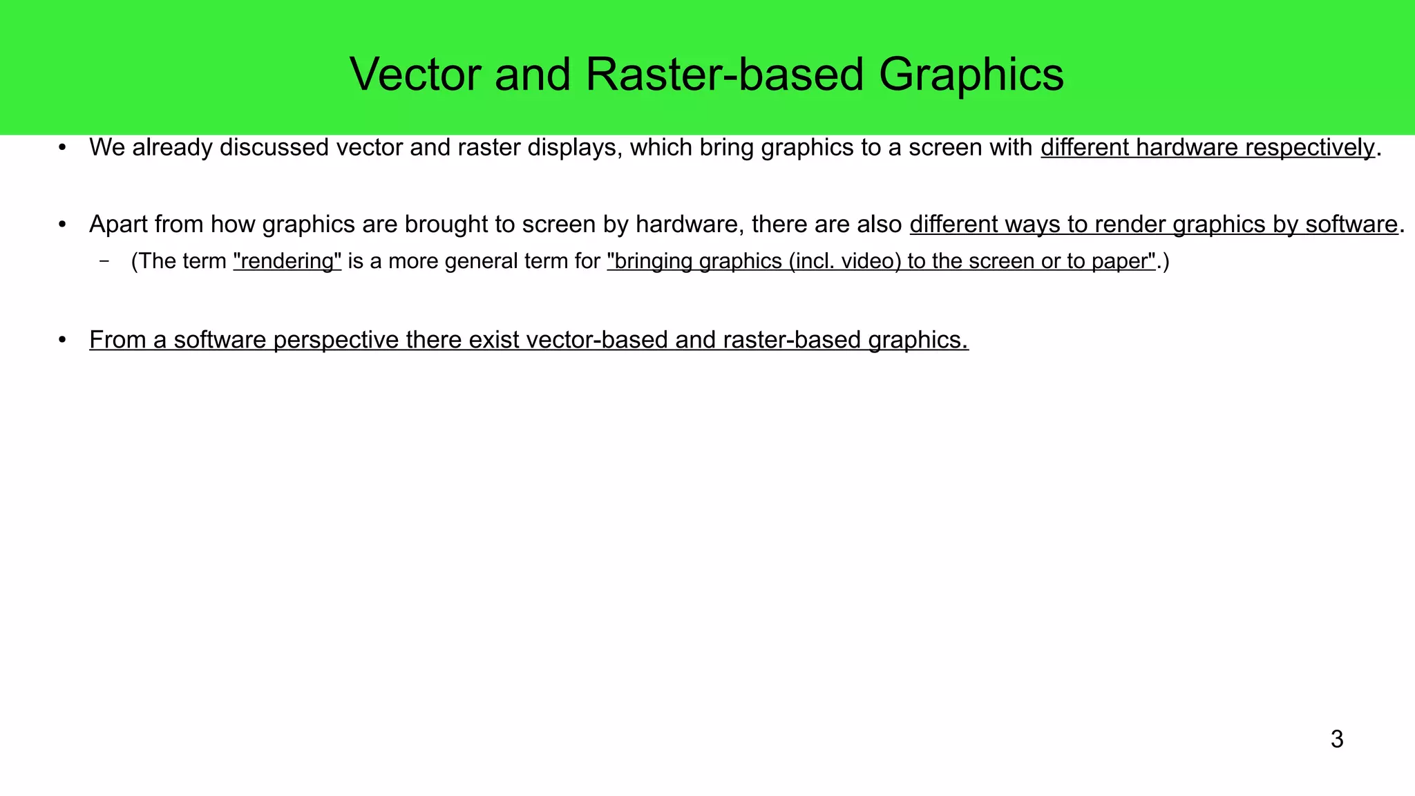 3
Vector and Raster-based Graphics
● We already discussed vector and raster displays, which bring graphics to a screen with different hardware respectively.
● Apart from how graphics are brought to screen by hardware, there are also different ways to render graphics by software.
– (The term "rendering" is a more general term for "bringing graphics (incl. video) to the screen or to paper".)
● From a software perspective there exist vector-based and raster-based graphics.
 