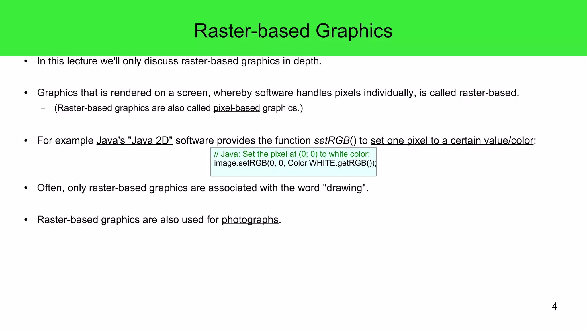 4
Raster-based Graphics
● In this lecture we'll only discuss raster-based graphics in depth.
● Graphics that is rendered on a screen, whereby software handles pixels individually, is called raster-based.
– (Raster-based graphics are also called pixel-based graphics.)
● For example Java's "Java 2D" software provides the function setRGB() to set one pixel to a certain value/color:
● Often, only raster-based graphics are associated with the word "drawing".
● Raster-based graphics are also used for photographs.
// Java: Set the pixel at (0; 0) to white color:
image.setRGB(0, 0, Color.WHITE.getRGB());
 