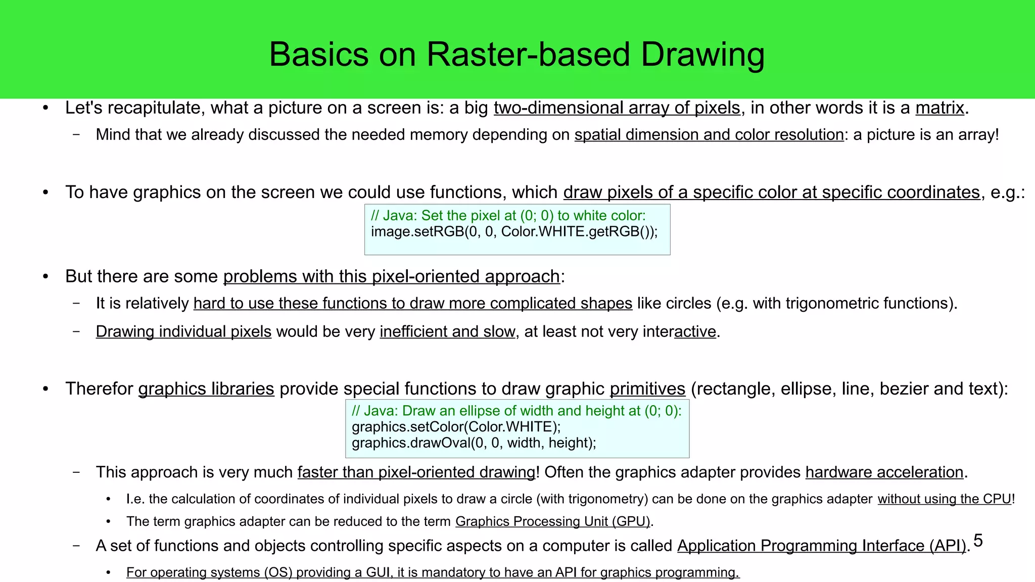5
Basics on Raster-based Drawing
● Let's recapitulate, what a picture on a screen is: a big two-dimensional array of pixels, in other words it is a matrix.
– Mind that we already discussed the needed memory depending on spatial dimension and color resolution: a picture is an array!
● To have graphics on the screen we could use functions, which draw pixels of a specific color at specific coordinates, e.g.:
● But there are some problems with this pixel-oriented approach:
– It is relatively hard to use these functions to draw more complicated shapes like circles (e.g. with trigonometric functions).
– Drawing individual pixels would be very inefficient and slow, at least not very interactive.
● Therefor graphics libraries provide special functions to draw graphic primitives (rectangle, ellipse, line, bezier and text):
– This approach is very much faster than pixel-oriented drawing! Often the graphics adapter provides hardware acceleration.
● I.e. the calculation of coordinates of individual pixels to draw a circle (with trigonometry) can be done on the graphics adapter without using the CPU!
● The term graphics adapter can be reduced to the term Graphics Processing Unit (GPU).
– A set of functions and objects controlling specific aspects on a computer is called Application Programming Interface (API).
● For operating systems (OS) providing a GUI, it is mandatory to have an API for graphics programming.
// Java: Draw an ellipse of width and height at (0; 0):
graphics.setColor(Color.WHITE);
graphics.drawOval(0, 0, width, height);
// Java: Set the pixel at (0; 0) to white color:
image.setRGB(0, 0, Color.WHITE.getRGB());
 