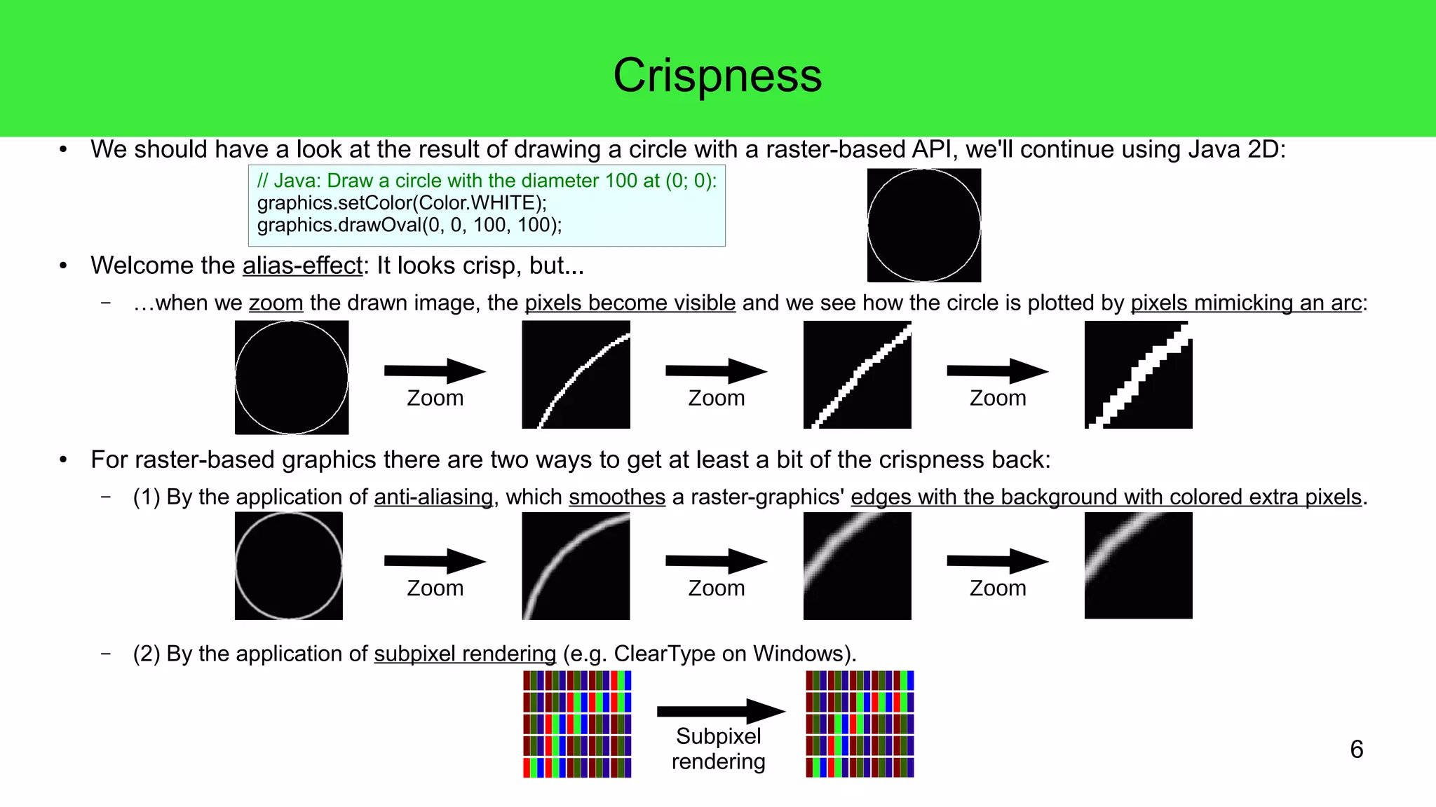 6
Crispness
● We should have a look at the result of drawing a circle with a raster-based API, we'll continue using Java 2D:
● Welcome the alias-effect: It looks crisp, but...
– …when we zoom the drawn image, the pixels become visible and we see how the circle is plotted by pixels mimicking an arc:
● For raster-based graphics there are two ways to get at least a bit of the crispness back:
– (1) By the application of anti-aliasing, which smoothes a raster-graphics' edges with the background with colored extra pixels.
– (2) By the application of subpixel rendering (e.g. ClearType on Windows).
Zoom ZoomZoom
Zoom ZoomZoom
Subpixel
rendering
// Java: Draw a circle with the diameter 100 at (0; 0):
graphics.setColor(Color.WHITE);
graphics.drawOval(0, 0, 100, 100);
 
