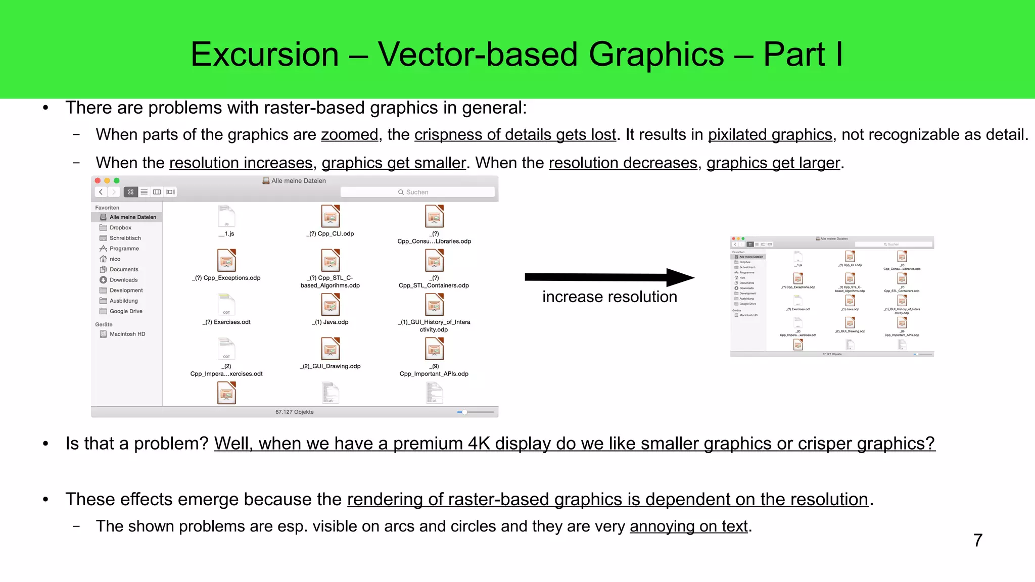 7
Excursion – Vector-based Graphics – Part I
● There are problems with raster-based graphics in general:
– When parts of the graphics are zoomed, the crispness of details gets lost. It results in pixilated graphics, not recognizable as detail.
– When the resolution increases, graphics get smaller. When the resolution decreases, graphics get larger.
● Is that a problem? Well, when we have a premium 4K display do we like smaller graphics or crisper graphics?
● These effects emerge because the rendering of raster-based graphics is dependent on the resolution.
– The shown problems are esp. visible on arcs and circles and they are very annoying on text.
increase resolution
 