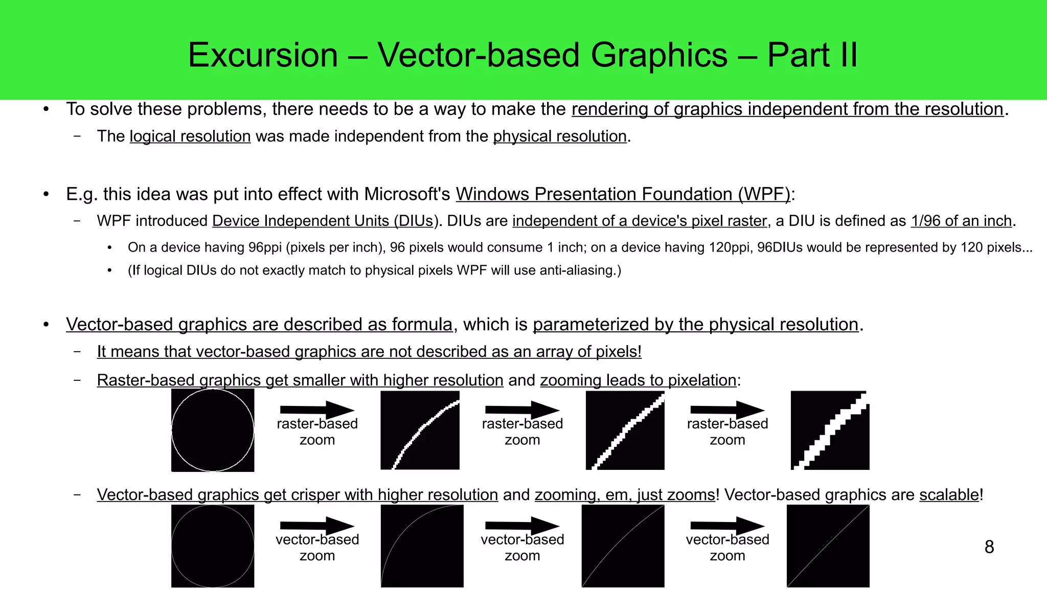 8
Excursion – Vector-based Graphics – Part II
● To solve these problems, there needs to be a way to make the rendering of graphics independent from the resolution.
– The logical resolution was made independent from the physical resolution.
● E.g. this idea was put into effect with Microsoft's Windows Presentation Foundation (WPF):
– WPF introduced Device Independent Units (DIUs). DIUs are independent of a device's pixel raster, a DIU is defined as 1/96 of an inch.
● On a device having 96ppi (pixels per inch), 96 pixels would consume 1 inch; on a device having 120ppi, 96DIUs would be represented by 120 pixels...
● (If logical DIUs do not exactly match to physical pixels WPF will use anti-aliasing.)
● Vector-based graphics are described as formula, which is parameterized by the physical resolution.
– It means that vector-based graphics are not described as an array of pixels!
– Raster-based graphics get smaller with higher resolution and zooming leads to pixelation:
– Vector-based graphics get crisper with higher resolution and zooming, em, just zooms! Vector-based graphics are scalable!
raster-based
zoom
raster-based
zoom
raster-based
zoom
vector-based
zoom
vector-based
zoom
vector-based
zoom
 