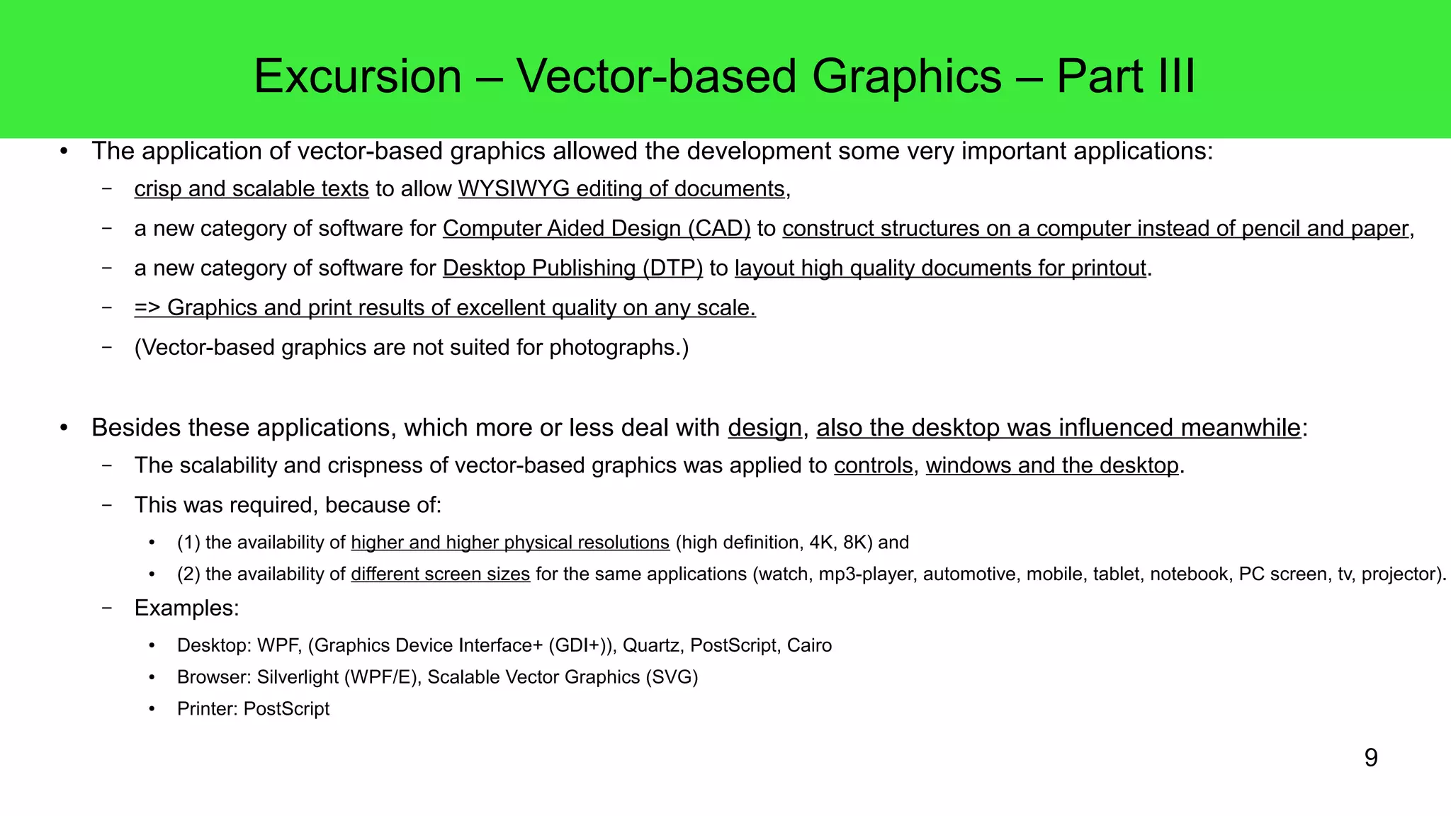 9
Excursion – Vector-based Graphics – Part III
● The application of vector-based graphics allowed the development some very important applications:
– crisp and scalable texts to allow WYSIWYG editing of documents,
– a new category of software for Computer Aided Design (CAD) to construct structures on a computer instead of pencil and paper,
– a new category of software for Desktop Publishing (DTP) to layout high quality documents for printout.
– => Graphics and print results of excellent quality on any scale.
– (Vector-based graphics are not suited for photographs.)
● Besides these applications, which more or less deal with design, also the desktop was influenced meanwhile:
– The scalability and crispness of vector-based graphics was applied to controls, windows and the desktop.
– This was required, because of:
● (1) the availability of higher and higher physical resolutions (high definition, 4K, 8K) and
● (2) the availability of different screen sizes for the same applications (watch, mp3-player, automotive, mobile, tablet, notebook, PC screen, tv, projector).
– Examples:
● Desktop: WPF, (Graphics Device Interface+ (GDI+)), Quartz, PostScript, Cairo
● Browser: Silverlight (WPF/E), Scalable Vector Graphics (SVG)
● Printer: PostScript
 