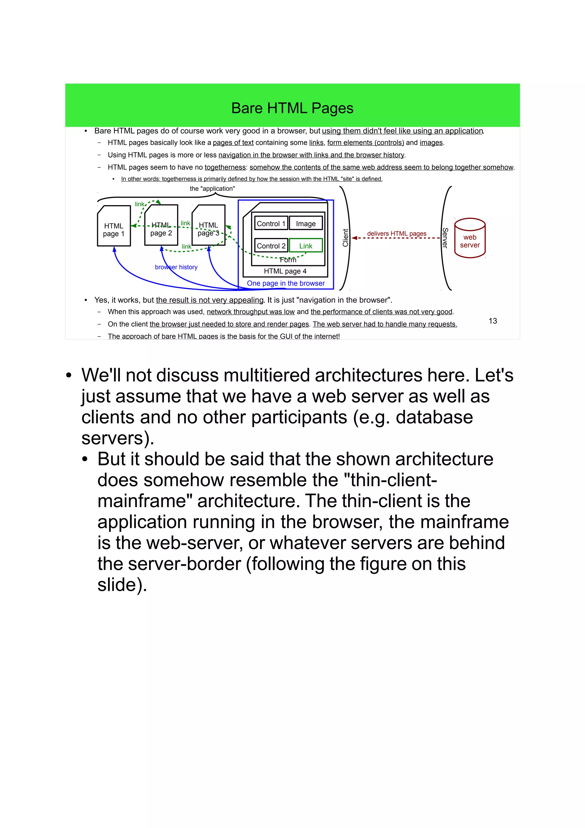 13
Bare HTML Pages
● Bare HTML pages do of course work very good in a browser, but using them didn't feel like using an application.
– HTML pages basically look like a pages of text containing some links, form elements (controls) and images.
– Using HTML pages is more or less navigation in the browser with links and the browser history.
– HTML pages seem to have no togetherness: somehow the contents of the same web address seem to belong together somehow.
●
In other words: togetherness is primarily defined by how the session with the HTML "site" is defined.
● Yes, it works, but the result is not very appealing. It is just "navigation in the browser".
– When this approach was used, network throughput was low and the performance of clients was not very good.
– On the client the browser just needed to store and render pages. The web server had to handle many requests.
– The approach of bare HTML pages is the basis for the GUI of the internet!
HTML
page 1
the "application"
HTML
page 2
HTML
page 3
HTML page 4
Form
Control 1
Control 2
Image
Link
One page in the browser
browser history
link
link
link
web
server
Client
Server
delivers HTML pages
● We'll not discuss multitiered architectures here. Let's
just assume that we have a web server as well as
clients and no other participants (e.g. database
servers).
● But it should be said that the shown architecture
does somehow resemble the "thin-client-
mainframe" architecture. The thin-client is the
application running in the browser, the mainframe
is the web-server, or whatever servers are behind
the server-border (following the figure on this
slide).
 