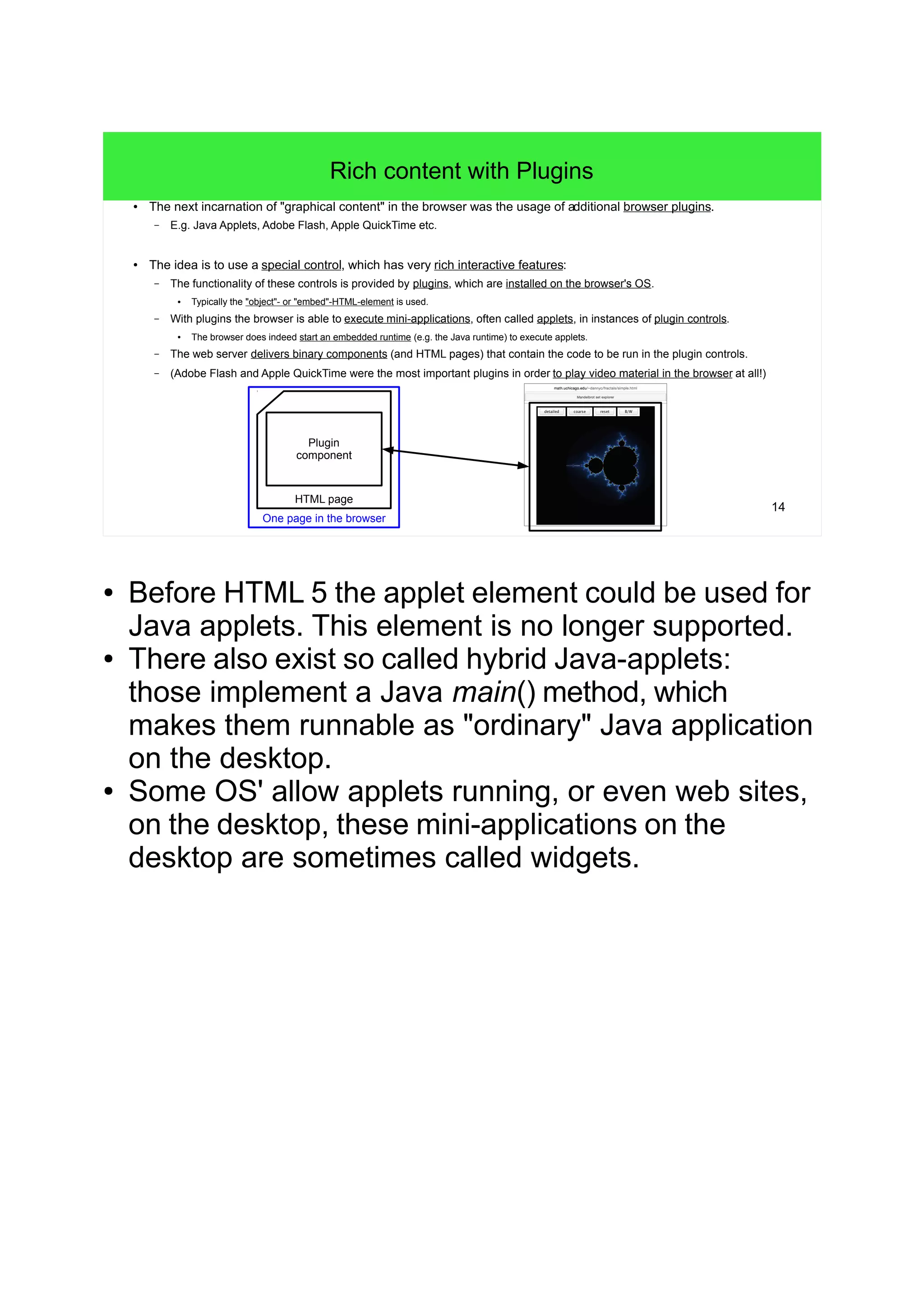 14
Rich content with Plugins
● The next incarnation of "graphical content" in the browser was the usage of additional browser plugins.
– E.g. Java Applets, Adobe Flash, Apple QuickTime etc.
● The idea is to use a special control, which has very rich interactive features:
– The functionality of these controls is provided by plugins, which are installed on the browser's OS.
● Typically the "object"- or "embed"-HTML-element is used.
– With plugins the browser is able to execute mini-applications, often called applets, in instances of plugin controls.
● The browser does indeed start an embedded runtime (e.g. the Java runtime) to execute applets.
– The web server delivers binary components (and HTML pages) that contain the code to be run in the plugin controls.
– (Adobe Flash and Apple QuickTime were the most important plugins in order to play video material in the browser at all!)
HTML page
Plugin
component
One page in the browser
● Before HTML 5 the applet element could be used for
Java applets. This element is no longer supported.
● There also exist so called hybrid Java-applets:
those implement a Java main() method, which
makes them runnable as "ordinary" Java application
on the desktop.
● Some OS' allow applets running, or even web sites,
on the desktop, these mini-applications on the
desktop are sometimes called widgets.
 
