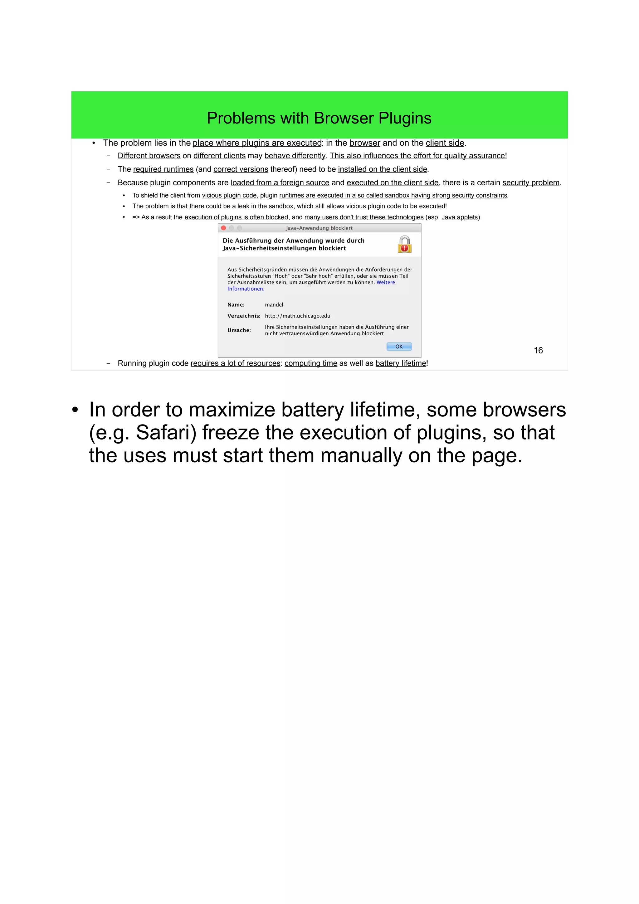 16
Problems with Browser Plugins
● The problem lies in the place where plugins are executed: in the browser and on the client side.
– Different browsers on different clients may behave differently. This also influences the effort for quality assurance!
– The required runtimes (and correct versions thereof) need to be installed on the client side.
– Because plugin components are loaded from a foreign source and executed on the client side, there is a certain security problem.
●
To shield the client from vicious plugin code, plugin runtimes are executed in a so called sandbox having strong security constraints.
● The problem is that there could be a leak in the sandbox, which still allows vicious plugin code to be executed!
●
=> As a result the execution of plugins is often blocked, and many users don't trust these technologies (esp. Java applets).
– Running plugin code requires a lot of resources: computing time as well as battery lifetime!
● In order to maximize battery lifetime, some browsers
(e.g. Safari) freeze the execution of plugins, so that
the uses must start them manually on the page.
 