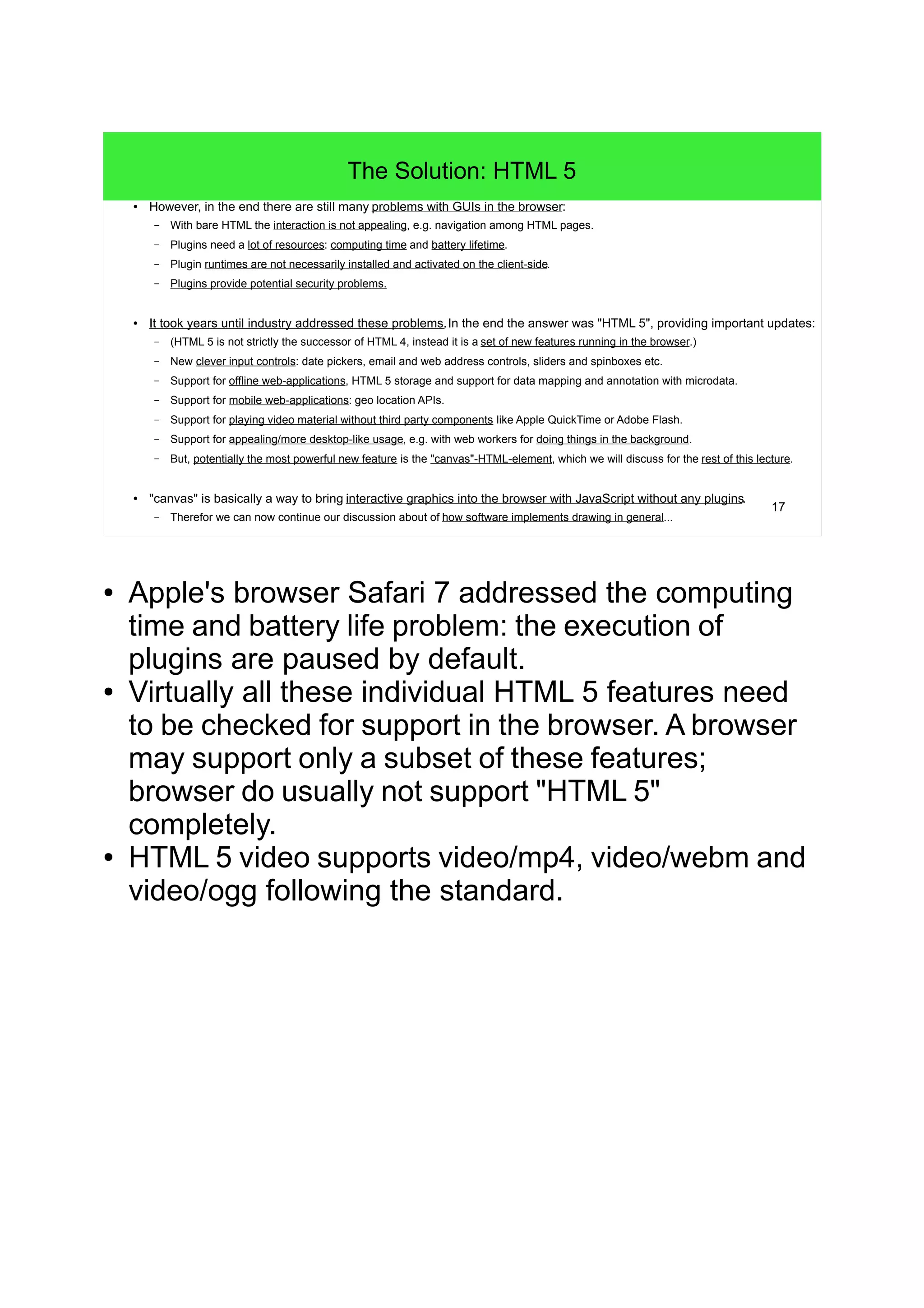17
The Solution: HTML 5
● However, in the end there are still many problems with GUIs in the browser:
– With bare HTML the interaction is not appealing, e.g. navigation among HTML pages.
– Plugins need a lot of resources: computing time and battery lifetime.
– Plugin runtimes are not necessarily installed and activated on the client-side.
– Plugins provide potential security problems.
● It took years until industry addressed these problems.In the end the answer was "HTML 5", providing important updates:
– (HTML 5 is not strictly the successor of HTML 4, instead it is a set of new features running in the browser.)
– New clever input controls: date pickers, email and web address controls, sliders and spinboxes etc.
– Support for offline web-applications, HTML 5 storage and support for data mapping and annotation with microdata.
– Support for mobile web-applications: geo location APIs.
– Support for playing video material without third party components like Apple QuickTime or Adobe Flash.
– Support for appealing/more desktop-like usage, e.g. with web workers for doing things in the background.
– But, potentially the most powerful new feature is the "canvas"-HTML-element, which we will discuss for the rest of this lecture.
● "canvas" is basically a way to bring interactive graphics into the browser with JavaScript without any plugins.
– Therefor we can now continue our discussion about of how software implements drawing in general...
● Apple's browser Safari 7 addressed the computing
time and battery life problem: the execution of
plugins are paused by default.
● Virtually all these individual HTML 5 features need
to be checked for support in the browser. A browser
may support only a subset of these features;
browser do usually not support "HTML 5"
completely.
● HTML 5 video supports video/mp4, video/webm and
video/ogg following the standard.
 