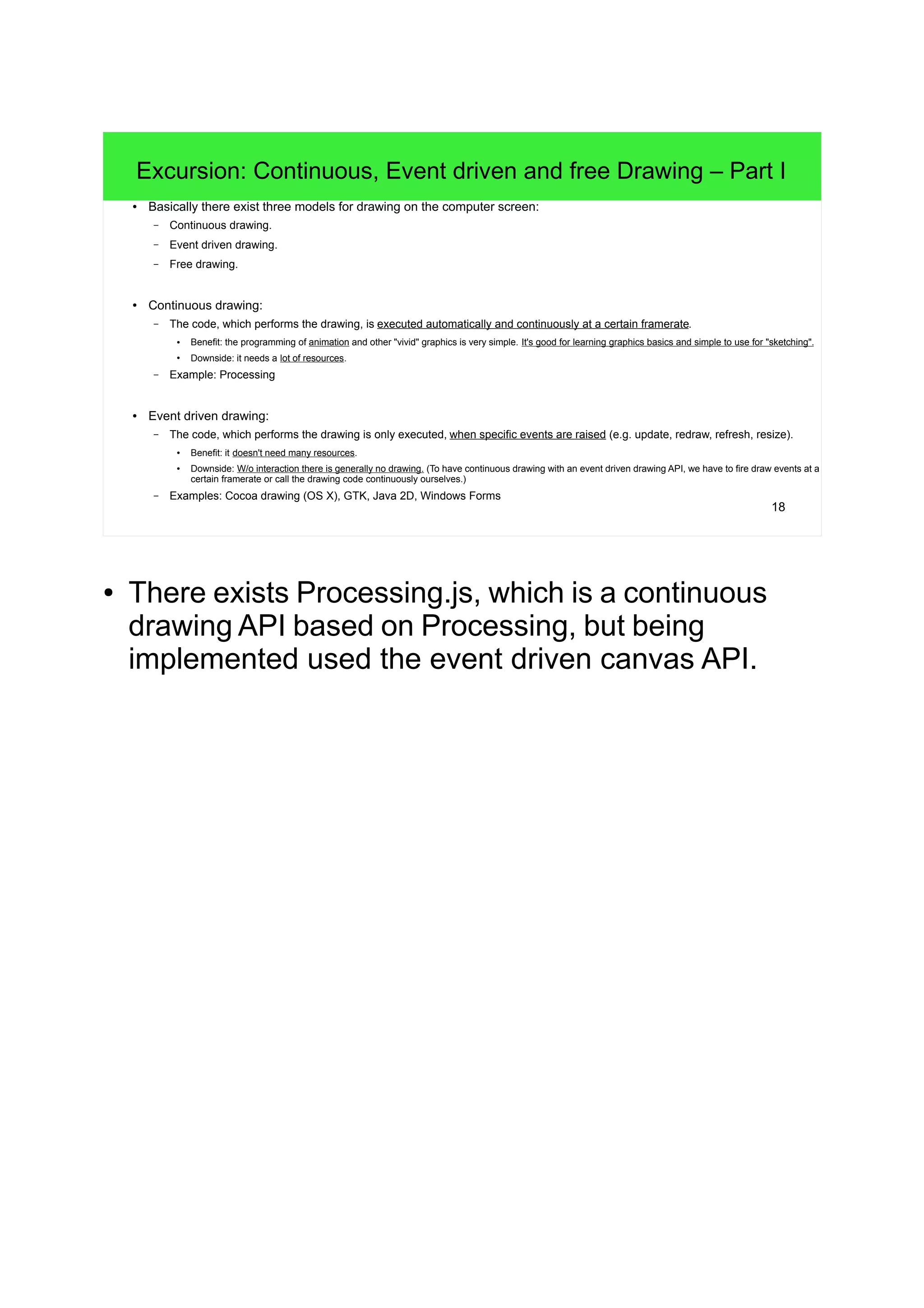 18
Excursion: Continuous, Event driven and free Drawing – Part I
● Basically there exist three models for drawing on the computer screen:
– Continuous drawing.
– Event driven drawing.
– Free drawing.
● Continuous drawing:
– The code, which performs the drawing, is executed automatically and continuously at a certain framerate.
● Benefit: the programming of animation and other "vivid" graphics is very simple. It's good for learning graphics basics and simple to use for "sketching".
●
Downside: it needs a lot of resources.
– Example: Processing
● Event driven drawing:
– The code, which performs the drawing is only executed, when specific events are raised (e.g. update, redraw, refresh, resize).
● Benefit: it doesn't need many resources.
● Downside: W/o interaction there is generally no drawing. (To have continuous drawing with an event driven drawing API, we have to fire draw events at a
certain framerate or call the drawing code continuously ourselves.)
– Examples: Cocoa drawing (OS X), GTK, Java 2D, Windows Forms
● There exists Processing.js, which is a continuous
drawing API based on Processing, but being
implemented used the event driven canvas API.
 