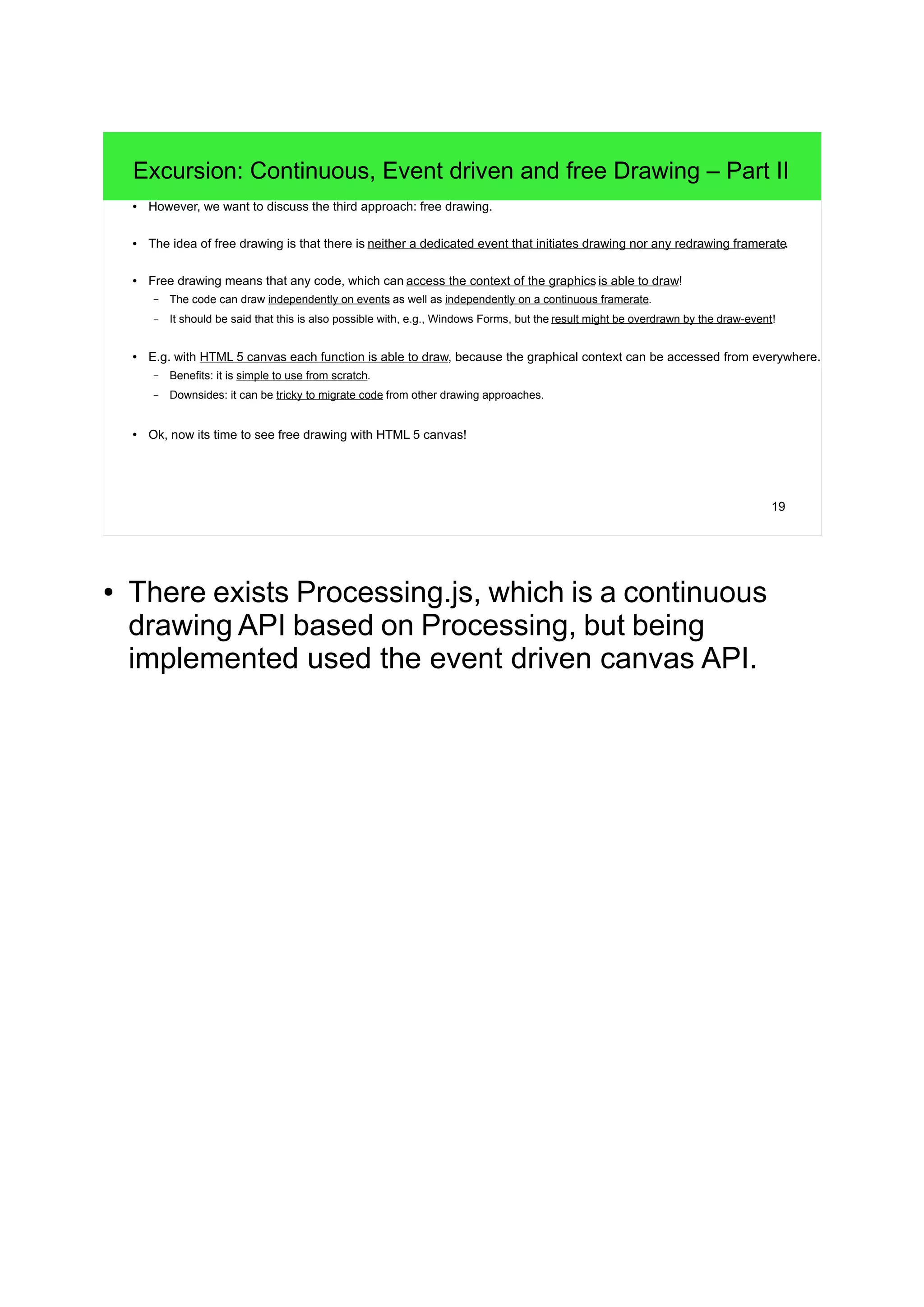 19
Excursion: Continuous, Event driven and free Drawing – Part II
● However, we want to discuss the third approach: free drawing.
● The idea of free drawing is that there is neither a dedicated event that initiates drawing nor any redrawing framerate.
● Free drawing means that any code, which can access the context of the graphics is able to draw!
– The code can draw independently on events as well as independently on a continuous framerate.
– It should be said that this is also possible with, e.g., Windows Forms, but the result might be overdrawn by the draw-event!
● E.g. with HTML 5 canvas each function is able to draw, because the graphical context can be accessed from everywhere.
– Benefits: it is simple to use from scratch.
– Downsides: it can be tricky to migrate code from other drawing approaches.
● Ok, now its time to see free drawing with HTML 5 canvas!
● There exists Processing.js, which is a continuous
drawing API based on Processing, but being
implemented used the event driven canvas API.
 