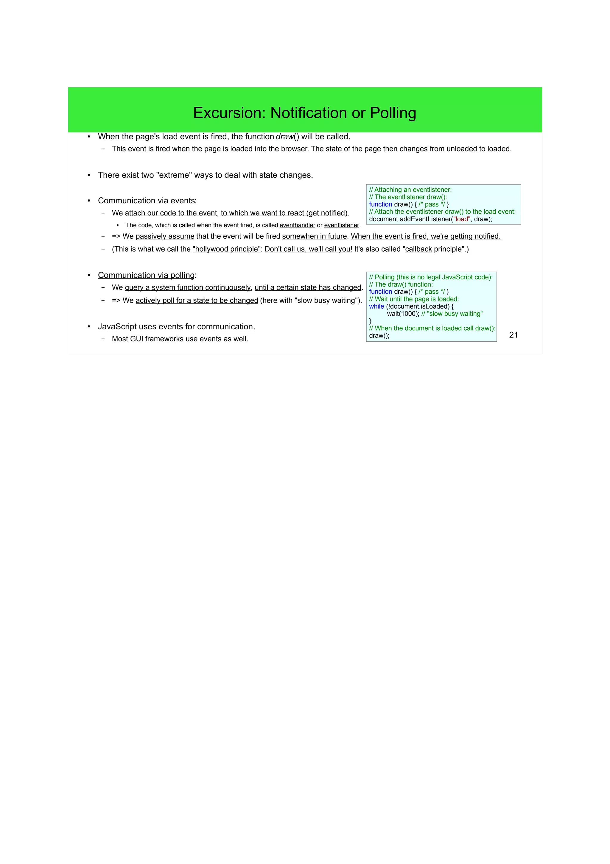 21
Excursion: Notification or Polling
● When the page's load event is fired, the function draw() will be called.
– This event is fired when the page is loaded into the browser. The state of the page then changes from unloaded to loaded.
● There exist two "extreme" ways to deal with state changes.
● Communication via events:
– We attach our code to the event, to which we want to react (get notified).
●
The code, which is called when the event fired, is called eventhandler or eventlistener.
– => We passively assume that the event will be fired somewhen in future. When the event is fired, we're getting notified.
– (This is what we call the "hollywood principle": Don't call us, we'll call you! It's also called "callback principle".)
● Communication via polling:
– We query a system function continuousely, until a certain state has changed.
– => We actively poll for a state to be changed (here with "slow busy waiting").
● JavaScript uses events for communication.
– Most GUI frameworks use events as well.
// Attaching an eventlistener:
// The eventlistener draw():
function draw() { /* pass */ }
// Attach the eventlistener draw() to the load event:
document.addEventListener("load", draw);
// Polling (this is no legal JavaScript code):
// The draw() function:
function draw() { /* pass */ }
// Wait until the page is loaded:
while (!document.isLoaded) {
wait(1000); // "slow busy waiting"
}
// When the document is loaded call draw():
draw();
 
