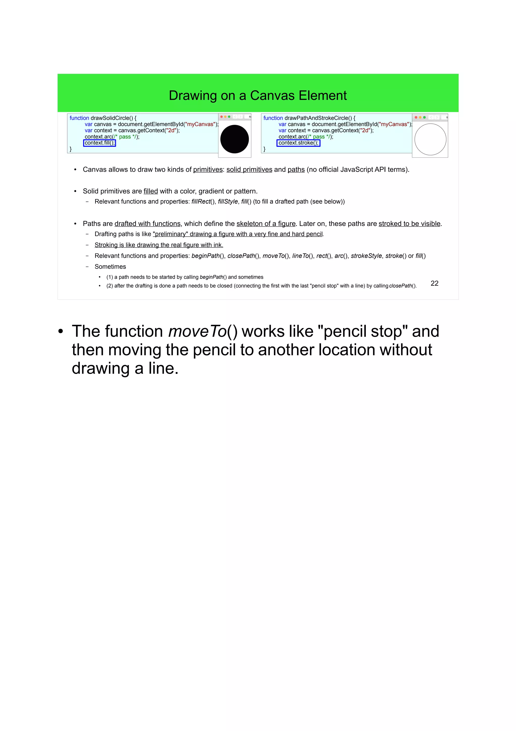 22
Drawing on a Canvas Element
● Canvas allows to draw two kinds of primitives: solid primitives and paths (no official JavaScript API terms).
● Solid primitives are filled with a color, gradient or pattern.
– Relevant functions and properties: fillRect(), fillStyle, fill() (to fill a drafted path (see below))
● Paths are drafted with functions, which define the skeleton of a figure. Later on, these paths are stroked to be visible.
– Drafting paths is like "preliminary" drawing a figure with a very fine and hard pencil.
– Stroking is like drawing the real figure with ink.
– Relevant functions and properties: beginPath(), closePath(), moveTo(), lineTo(), rect(), arc(), strokeStyle, stroke() or fill()
– Sometimes
●
(1) a path needs to be started by calling beginPath() and sometimes
● (2) after the drafting is done a path needs to be closed (connecting the first with the last "pencil stop" with a line) by callingclosePath().
function drawPathAndStrokeCircle() {
var canvas = document.getElementById("myCanvas");
var context = canvas.getContext("2d");
context.arc(/* pass */);
context.stroke();
}
function drawSolidCircle() {
var canvas = document.getElementById("myCanvas");
var context = canvas.getContext("2d");
context.arc(/* pass */);
context.fill();
}
● The function moveTo() works like "pencil stop" and
then moving the pencil to another location without
drawing a line.
 