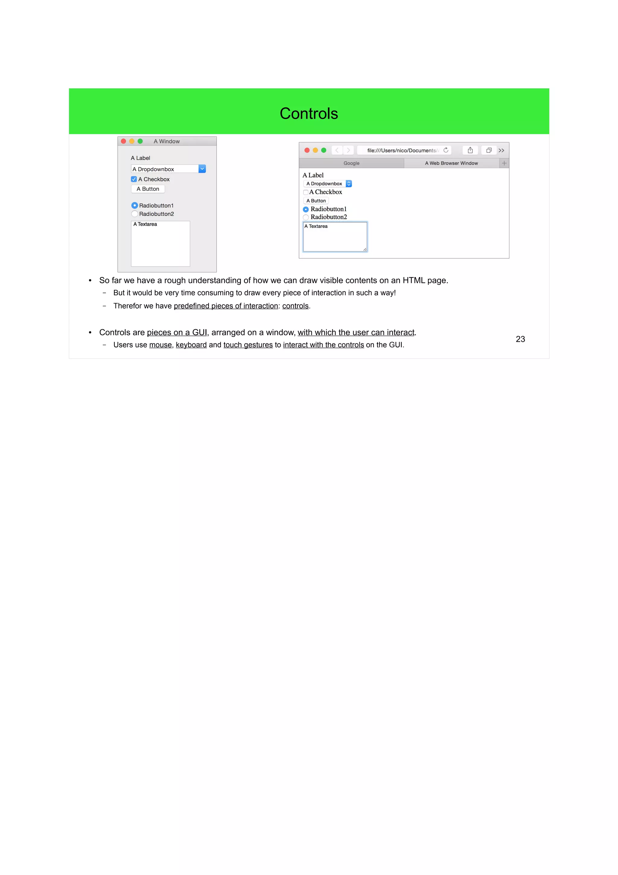 23
Controls
● So far we have a rough understanding of how we can draw visible contents on an HTML page.
– But it would be very time consuming to draw every piece of interaction in such a way!
– Therefor we have predefined pieces of interaction: controls.
● Controls are pieces on a GUI, arranged on a window, with which the user can interact.
– Users use mouse, keyboard and touch gestures to interact with the controls on the GUI.
 
