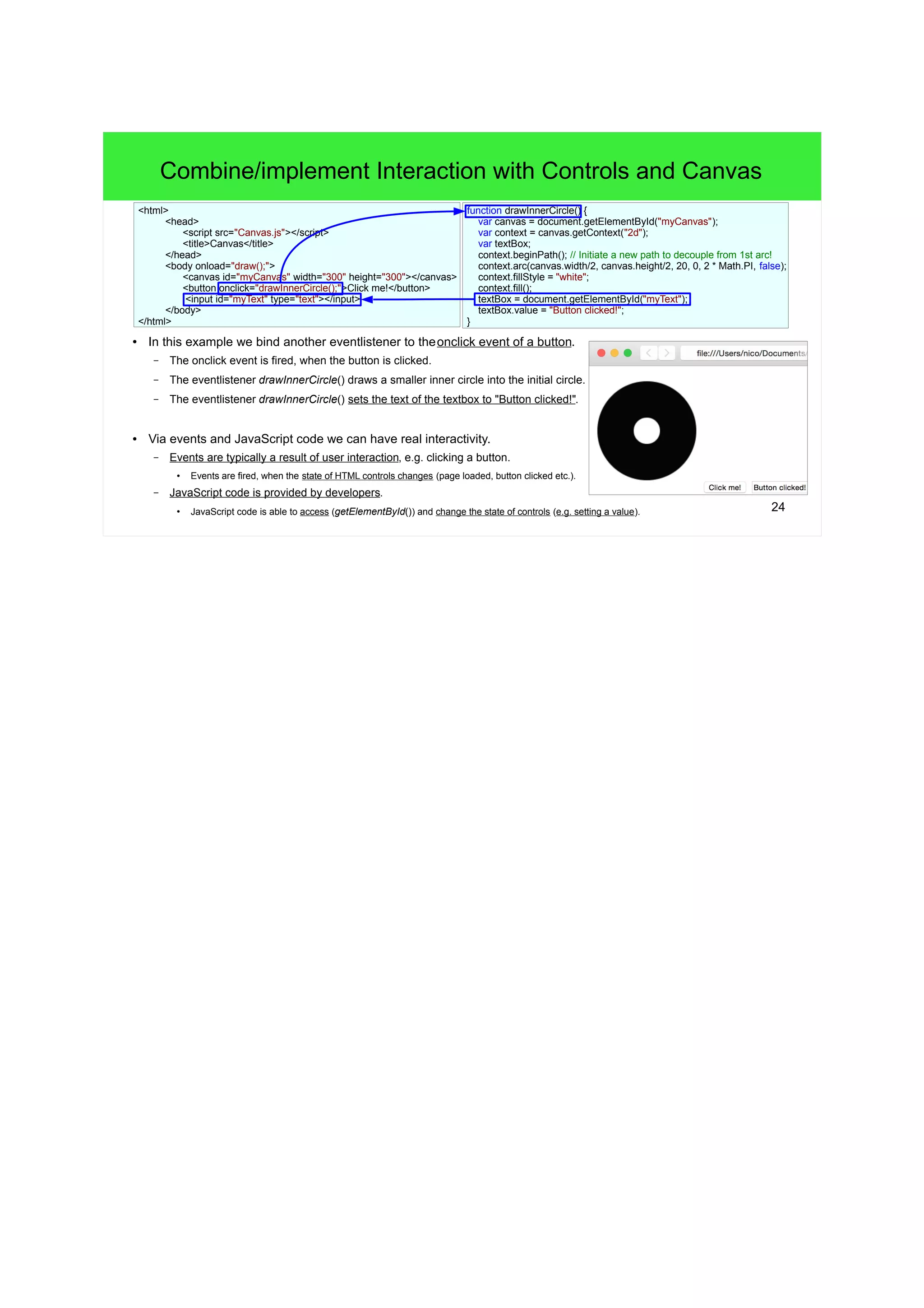 24
Combine/implement Interaction with Controls and Canvas
● In this example we bind another eventlistener to theonclick event of a button.
– The onclick event is fired, when the button is clicked.
– The eventlistener drawInnerCircle() draws a smaller inner circle into the initial circle.
– The eventlistener drawInnerCircle() sets the text of the textbox to "Button clicked!".
● Via events and JavaScript code we can have real interactivity.
– Events are typically a result of user interaction, e.g. clicking a button.
●
Events are fired, when the state of HTML controls changes (page loaded, button clicked etc.).
– JavaScript code is provided by developers.
●
JavaScript code is able to access (getElementById()) and change the state of controls (e.g. setting a value).
function drawInnerCircle() {
var canvas = document.getElementById("myCanvas");
var context = canvas.getContext("2d");
var textBox;
context.beginPath(); // Initiate a new path to decouple from 1st arc!
context.arc(canvas.width/2, canvas.height/2, 20, 0, 2 * Math.PI, false);
context.fillStyle = "white";
context.fill();
textBox = document.getElementById("myText");
textBox.value = "Button clicked!";
}
<html>
<head>
<script src="Canvas.js"></script>
<title>Canvas</title>
</head>
<body onload="draw();">
<canvas id="myCanvas" width="300" height="300"></canvas>
<button onclick="drawInnerCircle();">Click me!</button>
<input id="myText" type="text"></input>
</body>
</html>
 