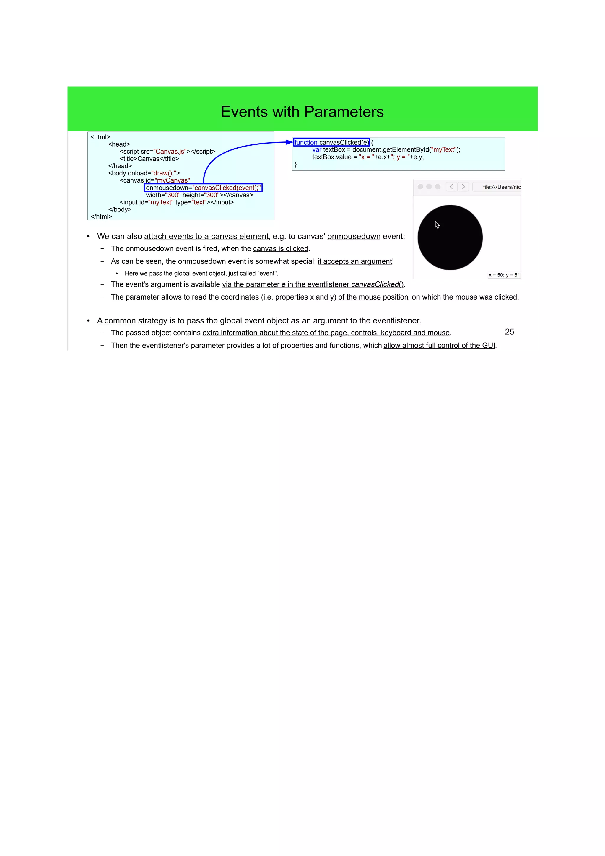 25
Events with Parameters
● We can also attach events to a canvas element, e.g. to canvas' onmousedown event:
– The onmousedown event is fired, when the canvas is clicked.
– As can be seen, the onmousedown event is somewhat special: it accepts an argument!
●
Here we pass the global event object, just called "event".
– The event's argument is available via the parameter e in the eventlistener canvasClicked().
– The parameter allows to read the coordinates (i.e. properties x and y) of the mouse position, on which the mouse was clicked.
● A common strategy is to pass the global event object as an argument to the eventlistener.
– The passed object contains extra information about the state of the page, controls, keyboard and mouse.
– Then the eventlistener's parameter provides a lot of properties and functions, which allow almost full control of the GUI.
function canvasClicked(e) {
var textBox = document.getElementById("myText");
textBox.value = "x = "+e.x+"; y = "+e.y;
}
<html>
<head>
<script src="Canvas.js"></script>
<title>Canvas</title>
</head>
<body onload="draw();">
<canvas id="myCanvas"
onmousedown="canvasClicked(event);"
width="300" height="300"></canvas>
<input id="myText" type="text"></input>
</body>
</html>
 