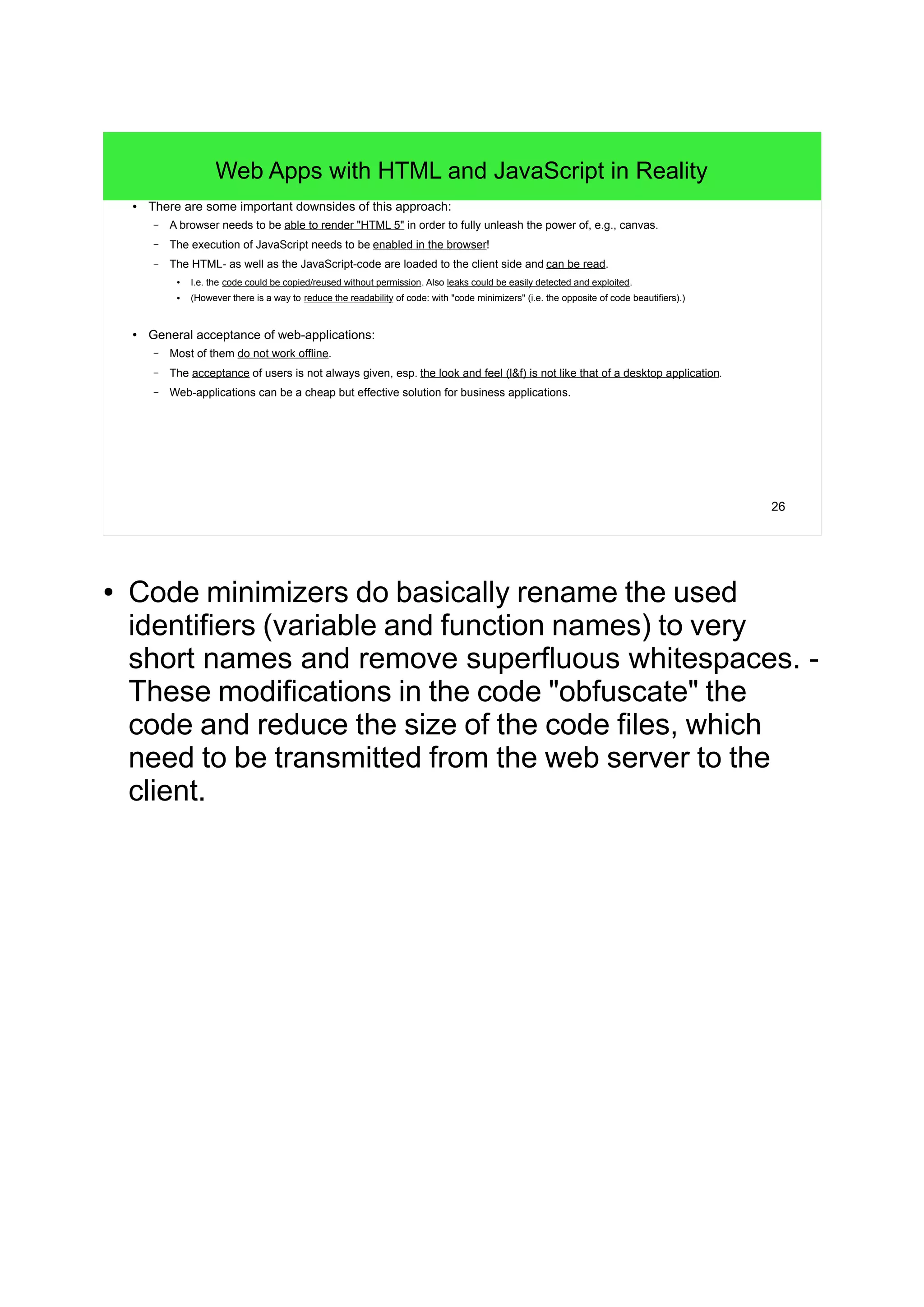 26
Web Apps with HTML and JavaScript in Reality
● There are some important downsides of this approach:
– A browser needs to be able to render "HTML 5" in order to fully unleash the power of, e.g., canvas.
– The execution of JavaScript needs to be enabled in the browser!
– The HTML- as well as the JavaScript-code are loaded to the client side and can be read.
●
I.e. the code could be copied/reused without permission. Also leaks could be easily detected and exploited.
● (However there is a way to reduce the readability of code: with "code minimizers" (i.e. the opposite of code beautifiers).)
● General acceptance of web-applications:
– Most of them do not work offline.
– The acceptance of users is not always given, esp. the look and feel (l&f) is not like that of a desktop application.
– Web-applications can be a cheap but effective solution for business applications.
● Code minimizers do basically rename the used
identifiers (variable and function names) to very
short names and remove superfluous whitespaces. -
These modifications in the code "obfuscate" the
code and reduce the size of the code files, which
need to be transmitted from the web server to the
client.
 