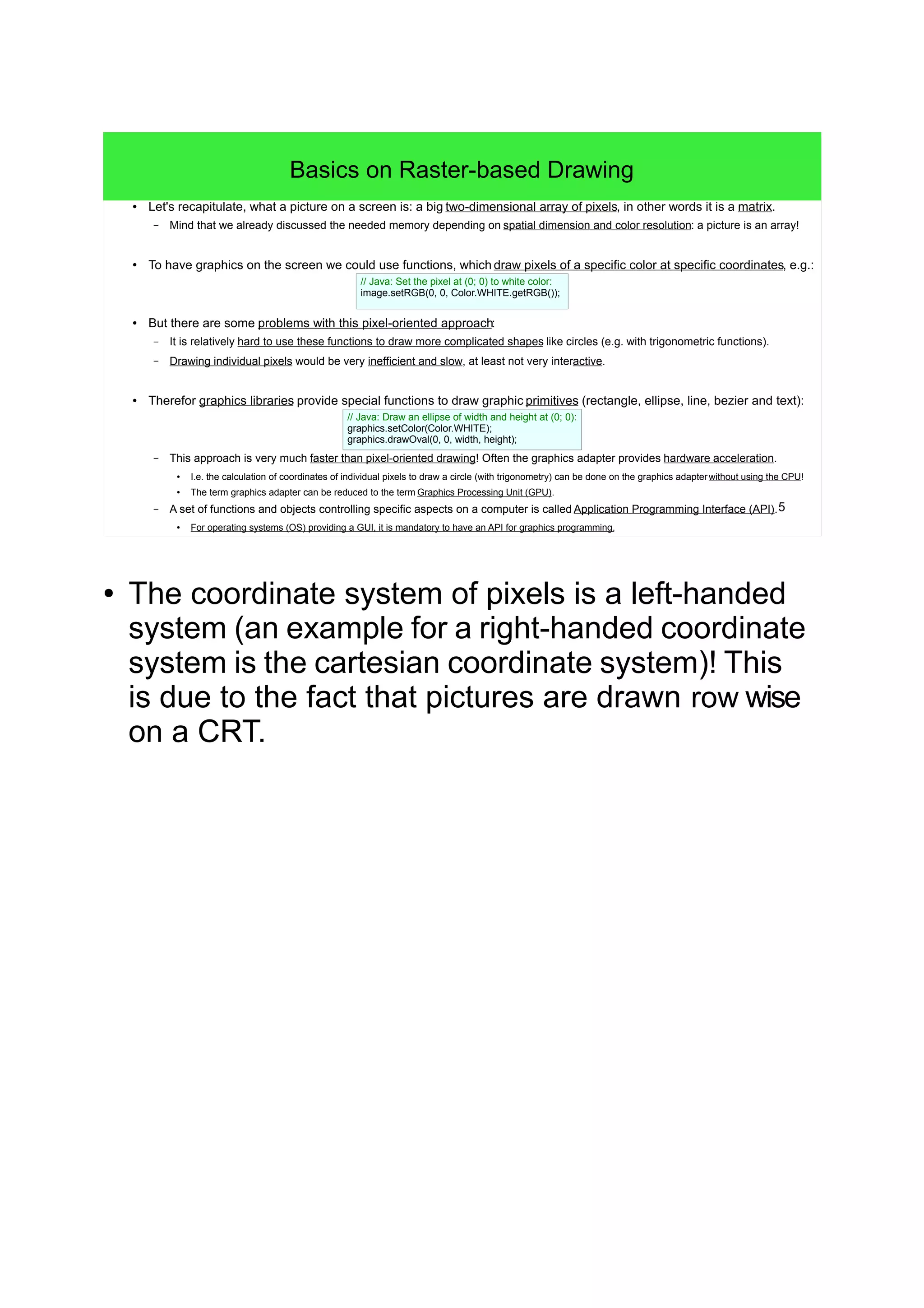5
Basics on Raster-based Drawing
● Let's recapitulate, what a picture on a screen is: a big two-dimensional array of pixels, in other words it is a matrix.
– Mind that we already discussed the needed memory depending on spatial dimension and color resolution: a picture is an array!
● To have graphics on the screen we could use functions, which draw pixels of a specific color at specific coordinates, e.g.:
● But there are some problems with this pixel-oriented approach:
– It is relatively hard to use these functions to draw more complicated shapes like circles (e.g. with trigonometric functions).
– Drawing individual pixels would be very inefficient and slow, at least not very interactive.
● Therefor graphics libraries provide special functions to draw graphic primitives (rectangle, ellipse, line, bezier and text):
– This approach is very much faster than pixel-oriented drawing! Often the graphics adapter provides hardware acceleration.
●
I.e. the calculation of coordinates of individual pixels to draw a circle (with trigonometry) can be done on the graphics adapterwithout using the CPU!
●
The term graphics adapter can be reduced to the term Graphics Processing Unit (GPU).
– A set of functions and objects controlling specific aspects on a computer is called Application Programming Interface (API).
●
For operating systems (OS) providing a GUI, it is mandatory to have an API for graphics programming.
// Java: Draw an ellipse of width and height at (0; 0):
graphics.setColor(Color.WHITE);
graphics.drawOval(0, 0, width, height);
// Java: Set the pixel at (0; 0) to white color:
image.setRGB(0, 0, Color.WHITE.getRGB());
● The coordinate system of pixels is a left-handed
system (an example for a right-handed coordinate
system is the cartesian coordinate system)! This
is due to the fact that pictures are drawn row wise
on a CRT.
 