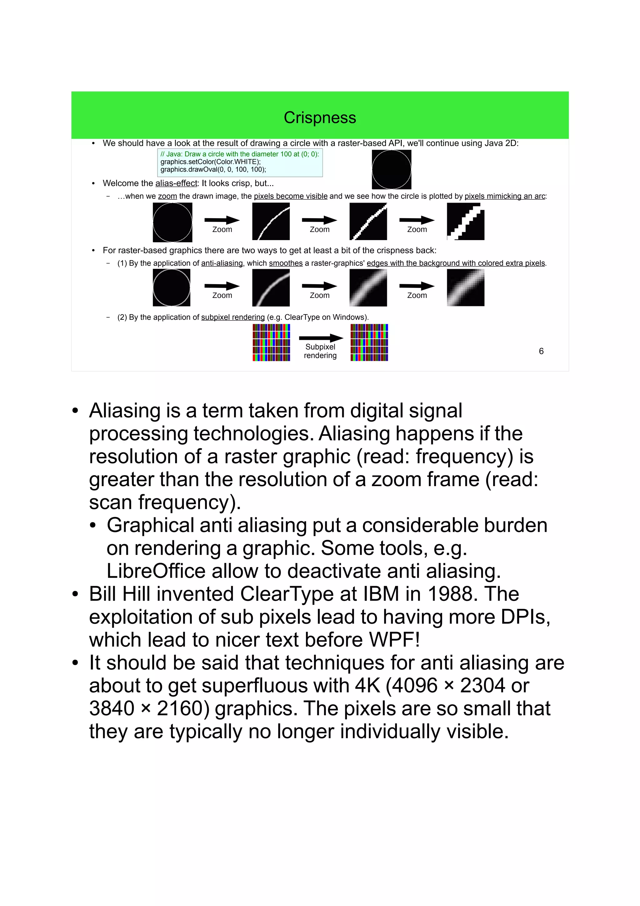 6
Crispness
● We should have a look at the result of drawing a circle with a raster-based API, we'll continue using Java 2D:
● Welcome the alias-effect: It looks crisp, but...
– …when we zoom the drawn image, the pixels become visible and we see how the circle is plotted by pixels mimicking an arc:
● For raster-based graphics there are two ways to get at least a bit of the crispness back:
– (1) By the application of anti-aliasing, which smoothes a raster-graphics' edges with the background with colored extra pixels.
– (2) By the application of subpixel rendering (e.g. ClearType on Windows).
Zoom ZoomZoom
Zoom ZoomZoom
Subpixel
rendering
// Java: Draw a circle with the diameter 100 at (0; 0):
graphics.setColor(Color.WHITE);
graphics.drawOval(0, 0, 100, 100);
● Aliasing is a term taken from digital signal
processing technologies. Aliasing happens if the
resolution of a raster graphic (read: frequency) is
greater than the resolution of a zoom frame (read:
scan frequency).
● Graphical anti aliasing put a considerable burden
on rendering a graphic. Some tools, e.g.
LibreOffice allow to deactivate anti aliasing.
● Bill Hill invented ClearType at IBM in 1988. The
exploitation of sub pixels lead to having more DPIs,
which lead to nicer text before WPF!
● It should be said that techniques for anti aliasing are
about to get superfluous with 4K (4096 × 2304 or
3840 × 2160) graphics. The pixels are so small that
they are typically no longer individually visible.
 
