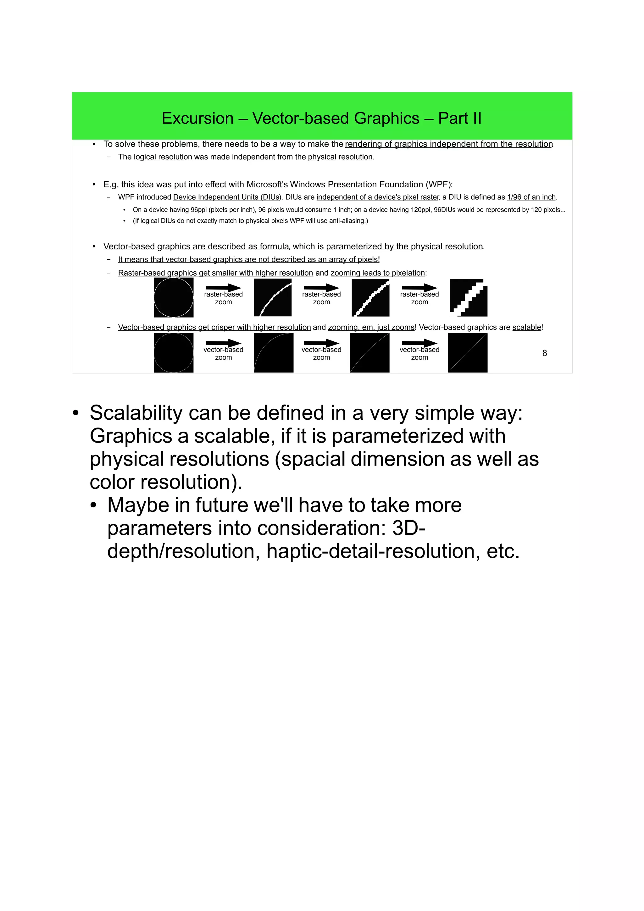 8
Excursion – Vector-based Graphics – Part II
● To solve these problems, there needs to be a way to make the rendering of graphics independent from the resolution.
– The logical resolution was made independent from the physical resolution.
● E.g. this idea was put into effect with Microsoft's Windows Presentation Foundation (WPF):
– WPF introduced Device Independent Units (DIUs). DIUs are independent of a device's pixel raster, a DIU is defined as 1/96 of an inch.
● On a device having 96ppi (pixels per inch), 96 pixels would consume 1 inch; on a device having 120ppi, 96DIUs would be represented by 120 pixels...
●
(If logical DIUs do not exactly match to physical pixels WPF will use anti-aliasing.)
● Vector-based graphics are described as formula, which is parameterized by the physical resolution.
– It means that vector-based graphics are not described as an array of pixels!
– Raster-based graphics get smaller with higher resolution and zooming leads to pixelation:
– Vector-based graphics get crisper with higher resolution and zooming, em, just zooms! Vector-based graphics are scalable!
raster-based
zoom
raster-based
zoom
raster-based
zoom
vector-based
zoom
vector-based
zoom
vector-based
zoom
● Scalability can be defined in a very simple way:
Graphics a scalable, if it is parameterized with
physical resolutions (spacial dimension as well as
color resolution).
● Maybe in future we'll have to take more
parameters into consideration: 3D-
depth/resolution, haptic-detail-resolution, etc.
 