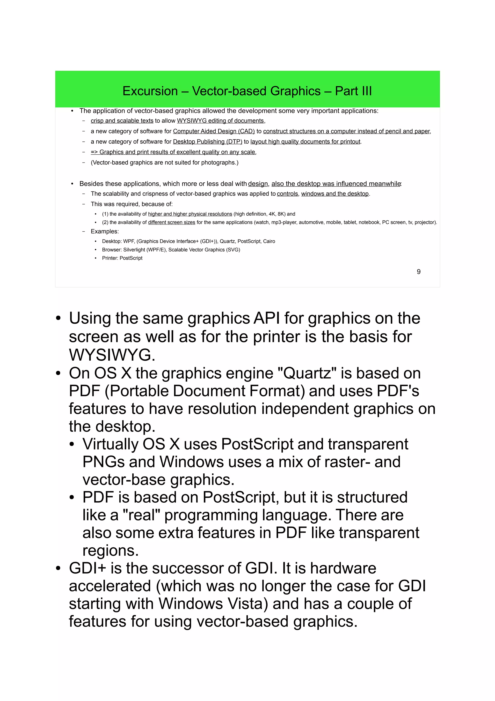 9
Excursion – Vector-based Graphics – Part III
● The application of vector-based graphics allowed the development some very important applications:
– crisp and scalable texts to allow WYSIWYG editing of documents,
– a new category of software for Computer Aided Design (CAD) to construct structures on a computer instead of pencil and paper,
– a new category of software for Desktop Publishing (DTP) to layout high quality documents for printout.
– => Graphics and print results of excellent quality on any scale.
– (Vector-based graphics are not suited for photographs.)
● Besides these applications, which more or less deal with design, also the desktop was influenced meanwhile:
– The scalability and crispness of vector-based graphics was applied to controls, windows and the desktop.
– This was required, because of:
●
(1) the availability of higher and higher physical resolutions (high definition, 4K, 8K) and
● (2) the availability of different screen sizes for the same applications (watch, mp3-player, automotive, mobile, tablet, notebook, PC screen, tv, projector).
– Examples:
● Desktop: WPF, (Graphics Device Interface+ (GDI+)), Quartz, PostScript, Cairo
●
Browser: Silverlight (WPF/E), Scalable Vector Graphics (SVG)
●
Printer: PostScript
● Using the same graphics API for graphics on the
screen as well as for the printer is the basis for
WYSIWYG.
● On OS X the graphics engine "Quartz" is based on
PDF (Portable Document Format) and uses PDF's
features to have resolution independent graphics on
the desktop.
● Virtually OS X uses PostScript and transparent
PNGs and Windows uses a mix of raster- and
vector-base graphics.
● PDF is based on PostScript, but it is structured
like a "real" programming language. There are
also some extra features in PDF like transparent
regions.
● GDI+ is the successor of GDI. It is hardware
accelerated (which was no longer the case for GDI
starting with Windows Vista) and has a couple of
features for using vector-based graphics.
 