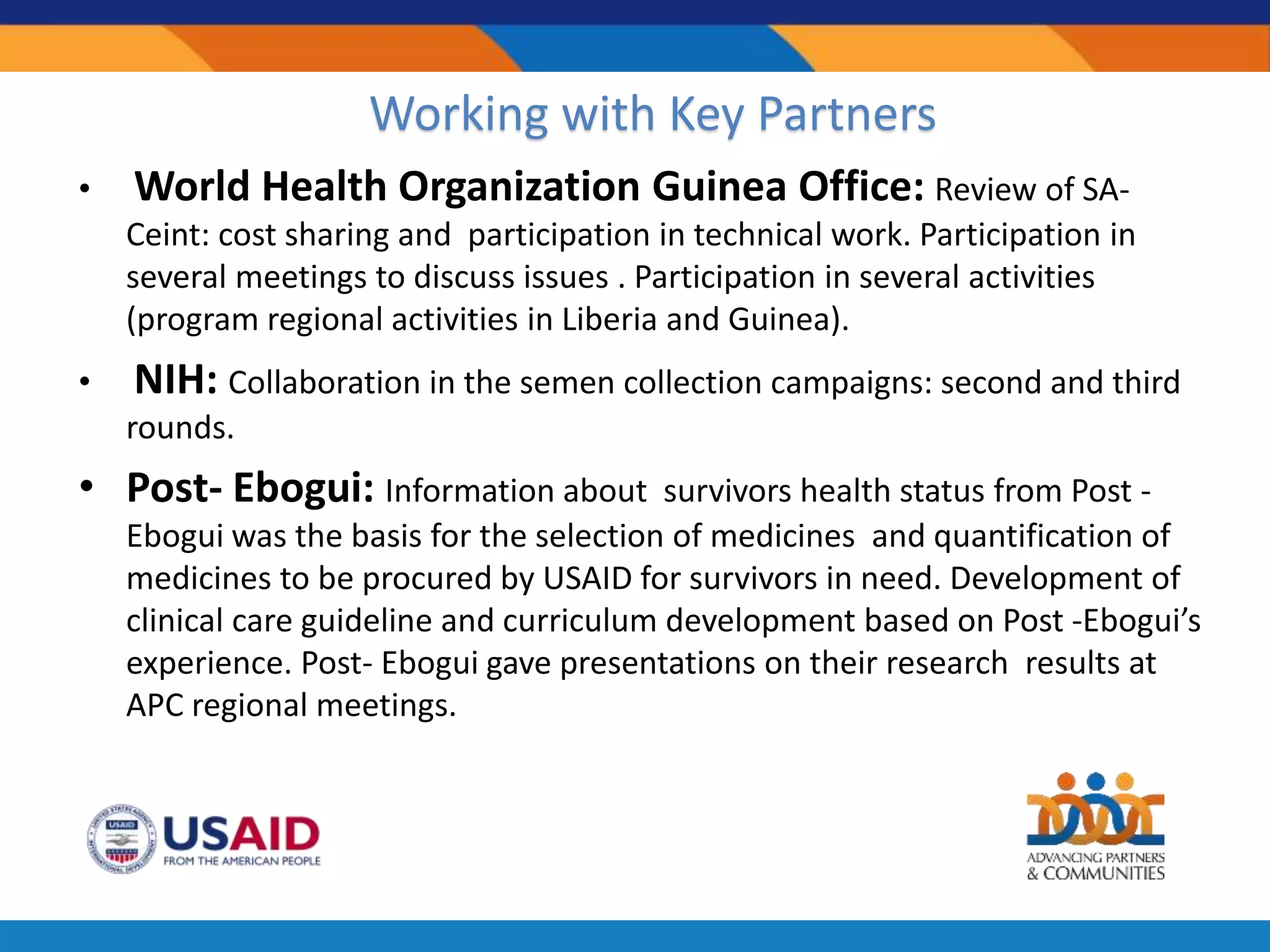 • World Health Organization Guinea Office: Review of SA-
Ceint: cost sharing and participation in technical work. Participation in
several meetings to discuss issues . Participation in several activities
(program regional activities in Liberia and Guinea).
• NIH: Collaboration in the semen collection campaigns: second and third
rounds.
• Post- Ebogui: Information about survivors health status from Post -
Ebogui was the basis for the selection of medicines and quantification of
medicines to be procured by USAID for survivors in need. Development of
clinical care guideline and curriculum development based on Post -Ebogui’s
experience. Post- Ebogui gave presentations on their research results at
APC regional meetings.
Working with Key Partners
 