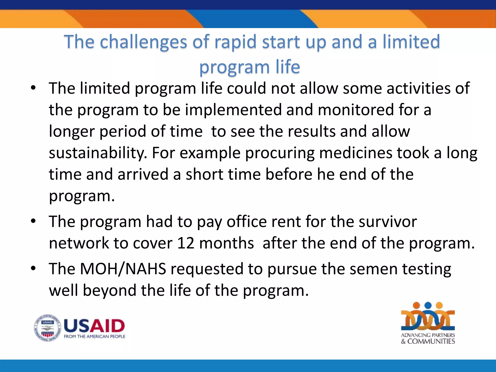 The challenges of rapid start up and a limited
program life
• The limited program life could not allow some activities of
the program to be implemented and monitored for a
longer period of time to see the results and allow
sustainability. For example procuring medicines took a long
time and arrived a short time before he end of the
program.
• The program had to pay office rent for the survivor
network to cover 12 months after the end of the program.
• The MOH/NAHS requested to pursue the semen testing
well beyond the life of the program.
 