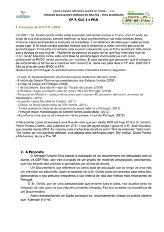 ESCOLA BÁSICA INTEGRADA QUINTA DO CONDE – 11/12
                    CURSO DE EDUCAÇÃO E FORMAÇÃO DE ADULTOS – NÍVEL SECUNDÁRIO

                                       CP 7, CLC 1 e PRA                         EFA – NS – 2º Ano

4. Formação de R.V.C.C. e EFA.

Em 2007 o Sr. Ovídio decide então voltar a estudar para tentar concluir o 9º ano, com 77 anos. Ao
longo da sua vida procurou sempre melhorar os seus conhecimentos nas mais diversas áreas.
Procurou assim acompanhar a evolução da sociedade. É um defensor da ideia que o saber já mais
ocupa lugar. E foi esse um dos grandes motivos que o incentivou a iniciar um novo percurso de
aprendizagem, forma esta encontrada para superar a depressão que se tinha apoderado dele desde
que a doença da sua mulher – Alzheimer se agravou ao ponto de ter que ficar internada num lar.
O Sr. Ovídio Maurício iniciou esta nova fase de aprendizagem inscrevendo-se num curso
profissional de RVCC, tendo concluído com sucesso. E para aqueles que pensavam que já chegava
ele surpreendeu e tornou-se a inscrever num curso EFA, desta vez para fazer o 12º ano. 2007/2012
São os anos de curso RVCC e EFA.
Nestes anos em Portugal, os acontecimentos mais marcantes foram os seguintes:

- O caso do desaparecimento da menina inglesa Madeleine McCann (2007)
- A vitória de Barack Obama nas presidenciais dos Estados Unidos (2008)
- A crise na justiça em Portugal. (2008)
- 1 de Dezembro: Entrada em vigor do Tratado de Lisboa. (2009)
- 4 de Maio: Surgiu o primeiro caso do vírus H1N1 em Portugal. (2009)
- Temporal na Madeira - causou derrocadas que mataram 42 pessoas e deixaram centenas de
desalojados. (2010)
 - Espanha vence Mundial de Futebol. (2010)
 - Cheias no Brasil fazem mais de 700 mortos. (2011)
 - Troíka apresenta medidas do programa de ajuda externa a Portugal. (2011)
 - Portugal: maior manifestação de sempre contra austeridade. (2012)
 - A profunda crise que se atravessa em vários países, incluindo Portugal. (2012)

Politicamente o país atravessava uma fase de crise que vem deste 2007 até hoje 2012,o Sr. ministro
Pedro Passos Coelho, veio substituir em 2011 o que até agora dirigia o governo o Sr. José Sócrates
que presidia desde 2004. As músicas mais conhecidas da altura eram “fácil de entender” “lado lunar”
“Rui Veloso ao vivo pavilhão atlântico” e os artistas mais admirados eram, Rui Veloso , Dulce Pontes
e Madredeus, Auria e The Gift.




   2. A Proposta
          O formador Antonio Silva propôs a realização de um documentário em articulação com os
   alunos de CEF-Foto, que vise a criação de um projeto de materiais pedagógicos abrangentes,
   que futuramente seja utilizado e aproveitado por alunos da escola.
          Um Documentário que referencie os vários tipos de educação que ao longo de uma vida
   um indivíduo vai adquirindo, assim e podendo ver o Sr. Ovídio como um exemplo para todos nós,
   aproveitando o seu percurso integramos a sua história de vida aos marcos mais importantes de
   Portugal.
        O Sr. Ovídio, por ter uma personalidade que envolve tudo e todos, nos aspetos tanto na
   formação de vida como na sua vida em constante formação, Faz-nos acreditar na importância de
   um Documentário.
          Assim desenvolvendo um Guião consegue-se, resumidamente, chegar ao grande objetivo
   que “Aprender é Viver”.
 